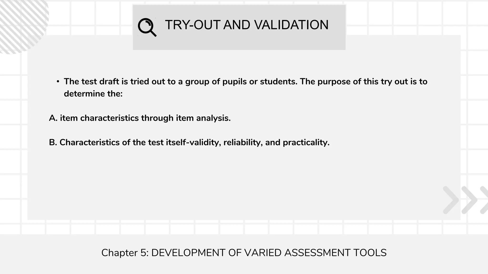 TRY-OUT AND VALIDATION
Chapter 5: DEVELOPMENT OF VARIED ASSESSMENT TOOLS
• The test draft is tried out to a group of pupils or students. The purpose of this try out is to
determine the:
A. item characteristics through item analysis.
B. Characteristics of the test itself-validity, reliability, and practicality.
 