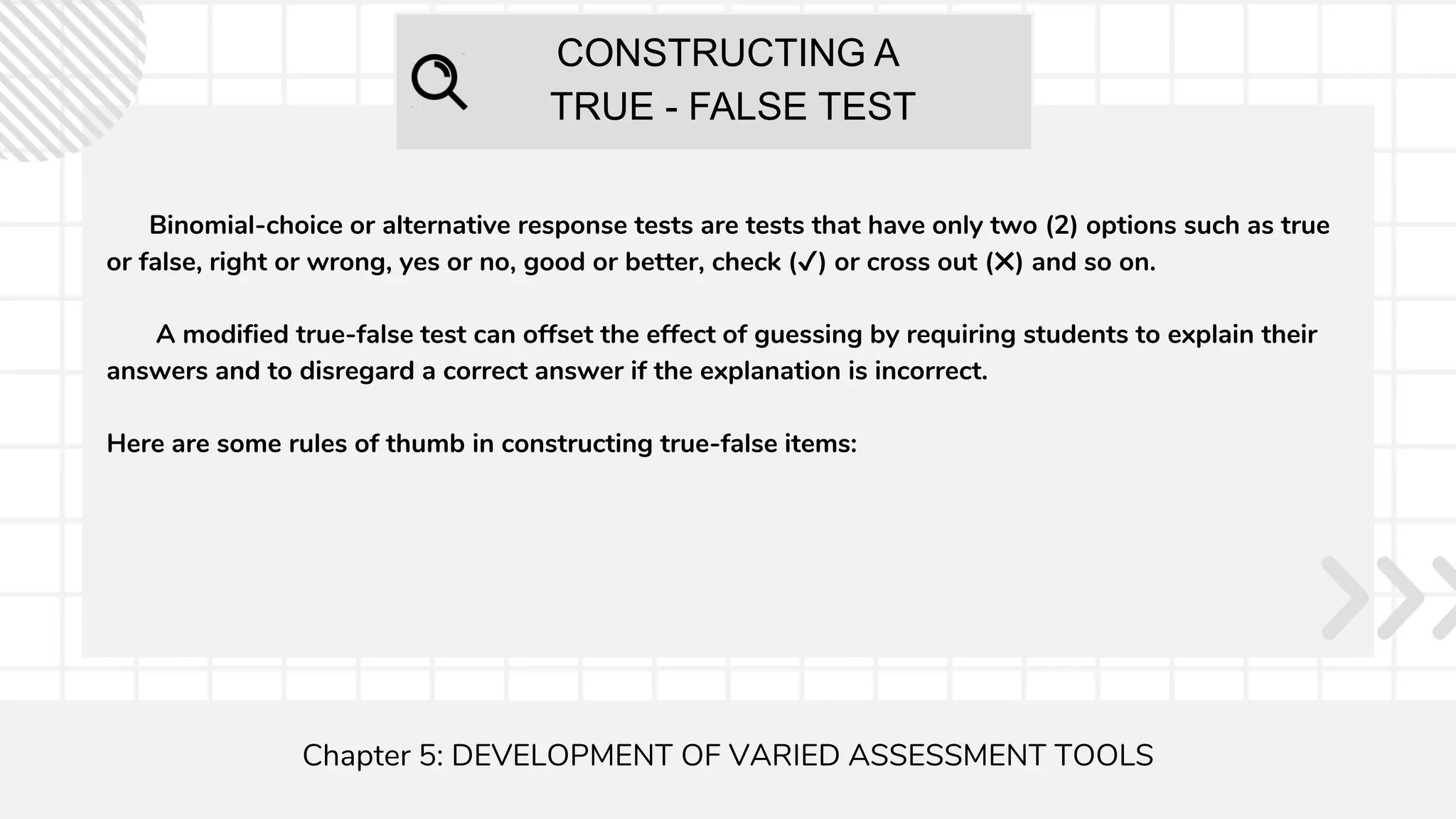 CONSTRUCTING A
TRUE - FALSE TEST
Chapter 5: DEVELOPMENT OF VARIED ASSESSMENT TOOLS
Binomial-choice or alternative response tests are tests that have only two (2) options such as true
or false, right or wrong, yes or no, good or better, check (✔) or cross out (✖) and so on.
A modified true-false test can offset the effect of guessing by requiring students to explain their
answers and to disregard a correct answer if the explanation is incorrect.
Here are some rules of thumb in constructing true-false items:
 
