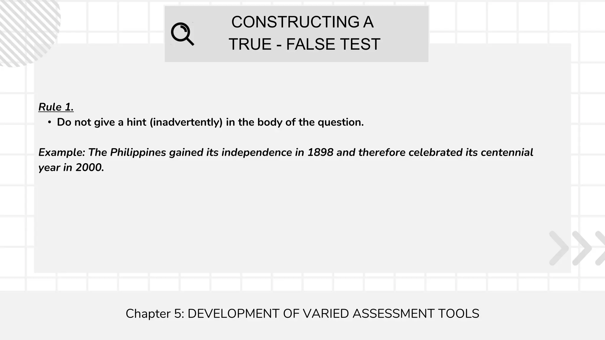 CONSTRUCTING A
TRUE - FALSE TEST
Chapter 5: DEVELOPMENT OF VARIED ASSESSMENT TOOLS
Rule 1.
• Do not give a hint (inadvertently) in the body of the question.
Example: The Philippines gained its independence in 1898 and therefore celebrated its centennial
year in 2000.
 