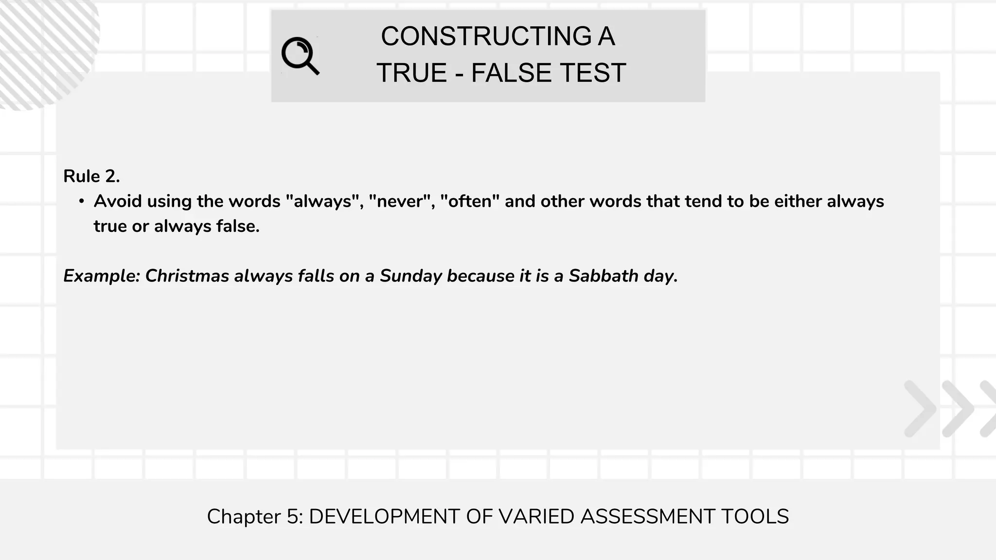 CONSTRUCTING A
TRUE - FALSE TEST
Chapter 5: DEVELOPMENT OF VARIED ASSESSMENT TOOLS
Rule 2.
• Avoid using the words "always", "never", "often" and other words that tend to be either always
true or always false.
Example: Christmas always falls on a Sunday because it is a Sabbath day.
 