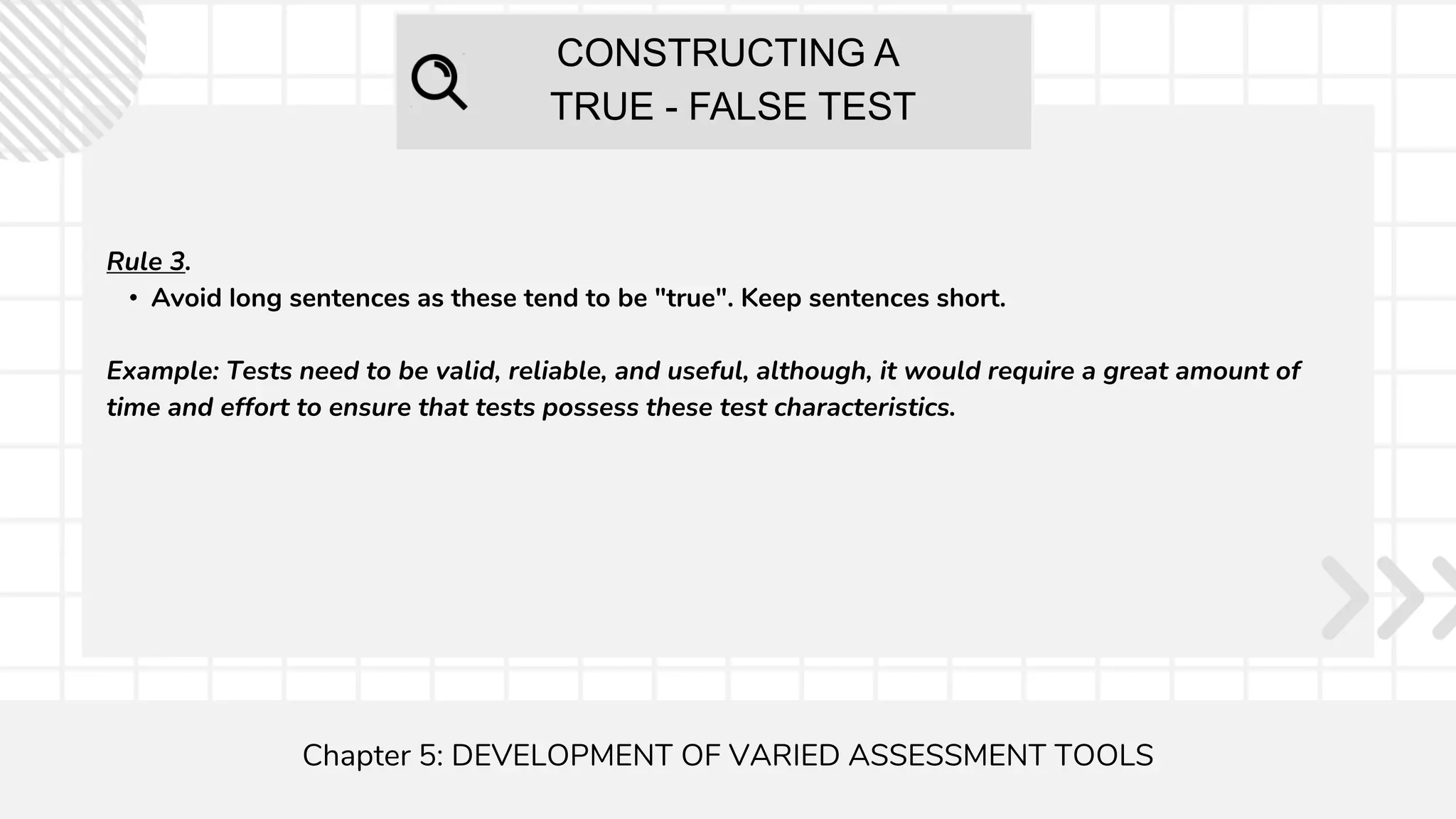 CONSTRUCTING A
TRUE - FALSE TEST
Chapter 5: DEVELOPMENT OF VARIED ASSESSMENT TOOLS
Rule 3.
• Avoid long sentences as these tend to be "true". Keep sentences short.
Example: Tests need to be valid, reliable, and useful, although, it would require a great amount of
time and effort to ensure that tests possess these test characteristics.
 