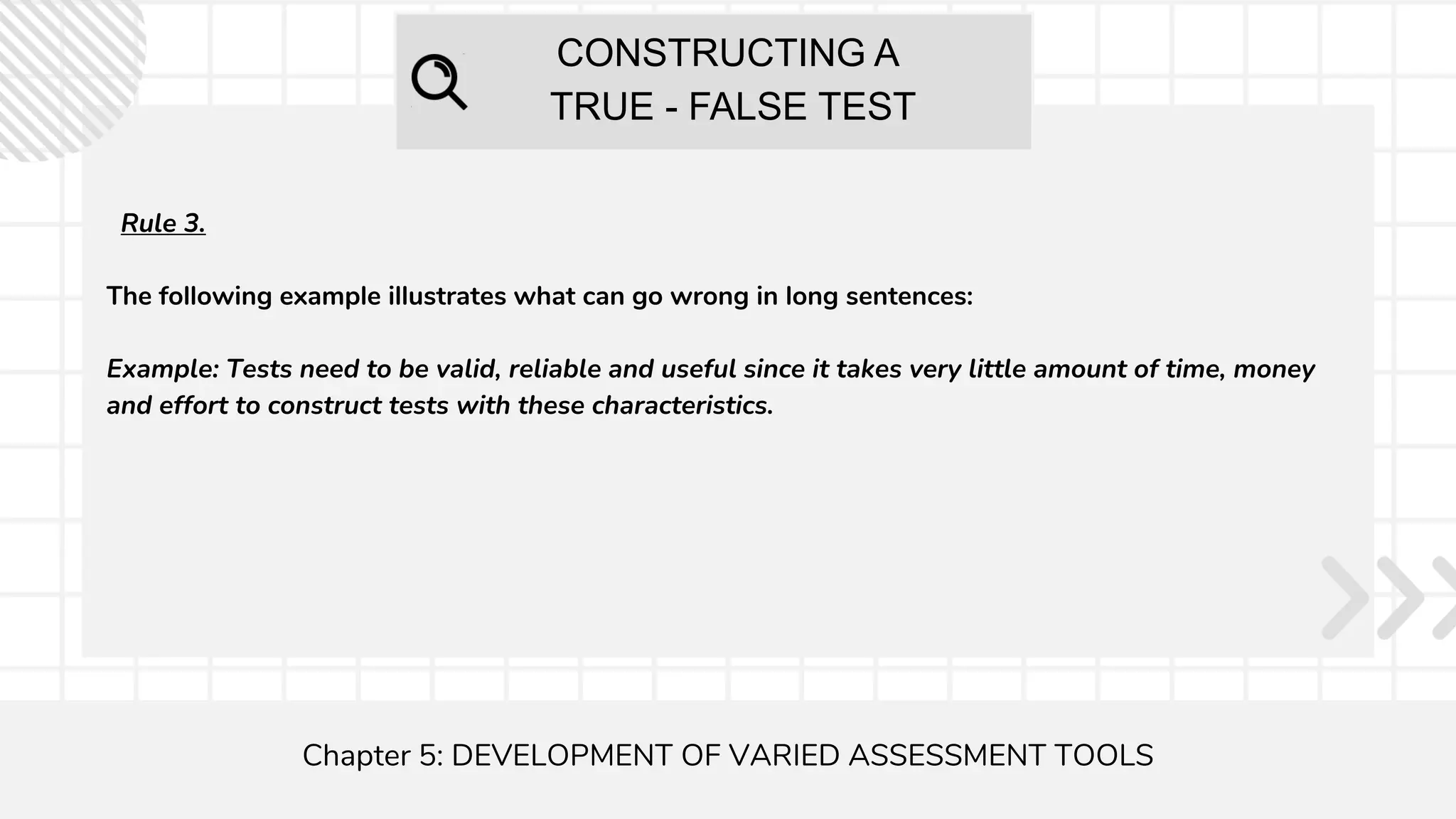 CONSTRUCTING A
TRUE - FALSE TEST
Chapter 5: DEVELOPMENT OF VARIED ASSESSMENT TOOLS
Rule 3.
The following example illustrates what can go wrong in long sentences:
Example: Tests need to be valid, reliable and useful since it takes very little amount of time, money
and effort to construct tests with these characteristics.
 