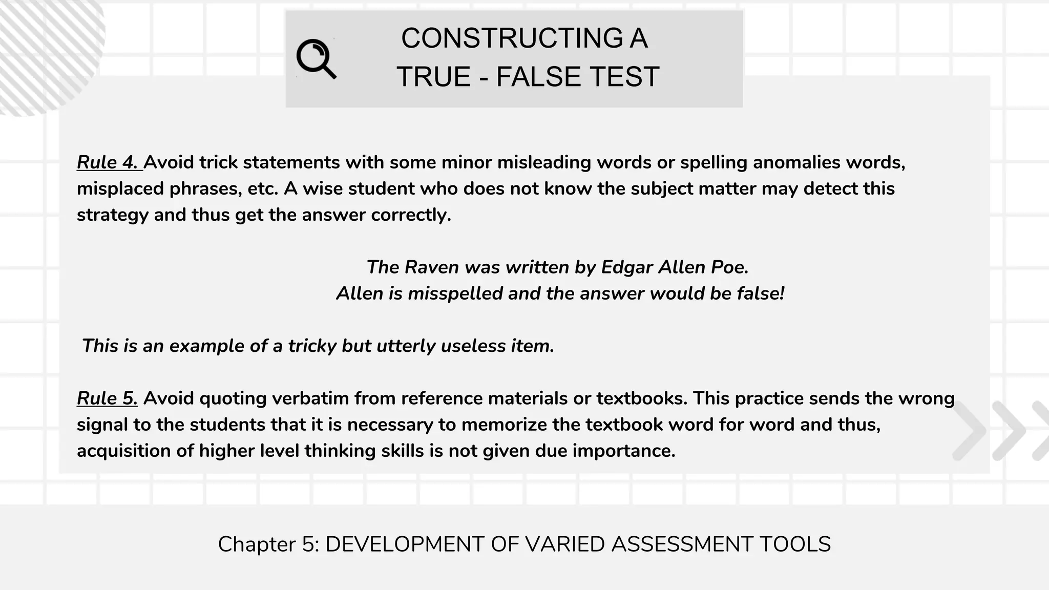 CONSTRUCTING A
TRUE - FALSE TEST
Chapter 5: DEVELOPMENT OF VARIED ASSESSMENT TOOLS
Rule 4. Avoid trick statements with some minor misleading words or spelling anomalies words,
misplaced phrases, etc. A wise student who does not know the subject matter may detect this
strategy and thus get the answer correctly.
The Raven was written by Edgar Allen Poe.
Allen is misspelled and the answer would be false!
This is an example of a tricky but utterly useless item.
Rule 5. Avoid quoting verbatim from reference materials or textbooks. This practice sends the wrong
signal to the students that it is necessary to memorize the textbook word for word and thus,
acquisition of higher level thinking skills is not given due importance.
 