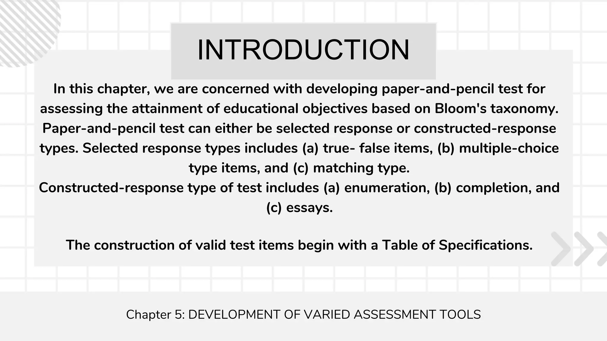 INTRODUCTION
In this chapter, we are concerned with developing paper-and-pencil test for
assessing the attainment of educational objectives based on Bloom's taxonomy.
Paper-and-pencil test can either be selected response or constructed-response
types. Selected response types includes (a) true- false items, (b) multiple-choice
type items, and (c) matching type.
Constructed-response type of test includes (a) enumeration, (b) completion, and
(c) essays.
Chapter 5: DEVELOPMENT OF VARIED ASSESSMENT TOOLS
The construction of valid test items begin with a Table of Specifications.
 