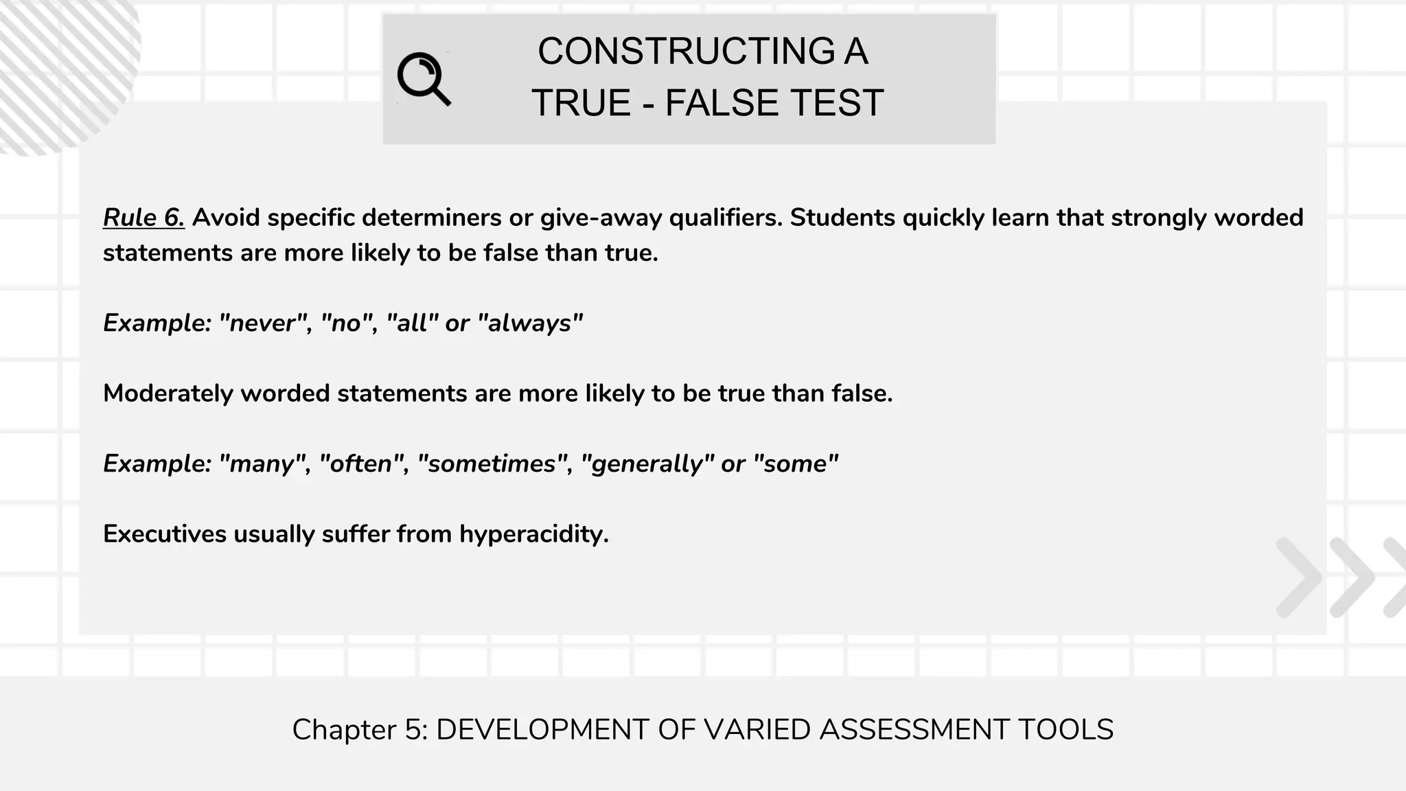 CONSTRUCTING A
TRUE - FALSE TEST
Chapter 5: DEVELOPMENT OF VARIED ASSESSMENT TOOLS
Rule 6. Avoid specific determiners or give-away qualifiers. Students quickly learn that strongly worded
statements are more likely to be false than true.
Example: "never", "no", "all" or "always"
Moderately worded statements are more likely to be true than false.
Example: "many", "often", "sometimes", "generally" or "some"
Executives usually suffer from hyperacidity.
 
