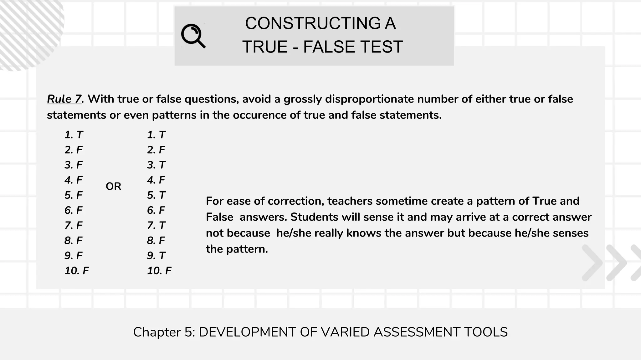 CONSTRUCTING A
TRUE - FALSE TEST
Chapter 5: DEVELOPMENT OF VARIED ASSESSMENT TOOLS
Rule 7. With true or false questions, avoid a grossly disproportionate number of either true or false
statements or even patterns in the occurence of true and false statements.
1. T
2. F
3. F
4. F
5. F
6. F
7. F
8. F
9. F
10. F
1. T
2. F
3. T
4. F
5. T
6. F
7. T
8. F
9. T
10. F
OR
For ease of correction, teachers sometime create a pattern of True and
False answers. Students will sense it and may arrive at a correct answer
not because he/she really knows the answer but because he/she senses
the pattern.
 