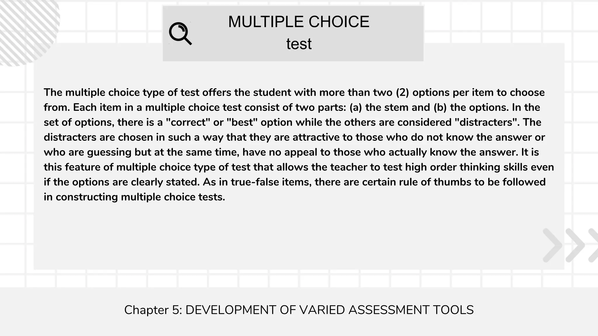 MULTIPLE CHOICE
test
Chapter 5: DEVELOPMENT OF VARIED ASSESSMENT TOOLS
The multiple choice type of test offers the student with more than two (2) options per item to choose
from. Each item in a multiple choice test consist of two parts: (a) the stem and (b) the options. In the
set of options, there is a "correct" or "best" option while the others are considered "distracters". The
distracters are chosen in such a way that they are attractive to those who do not know the answer or
who are guessing but at the same time, have no appeal to those who actually know the answer. It is
this feature of multiple choice type of test that allows the teacher to test high order thinking skills even
if the options are clearly stated. As in true-false items, there are certain rule of thumbs to be followed
in constructing multiple choice tests.
 