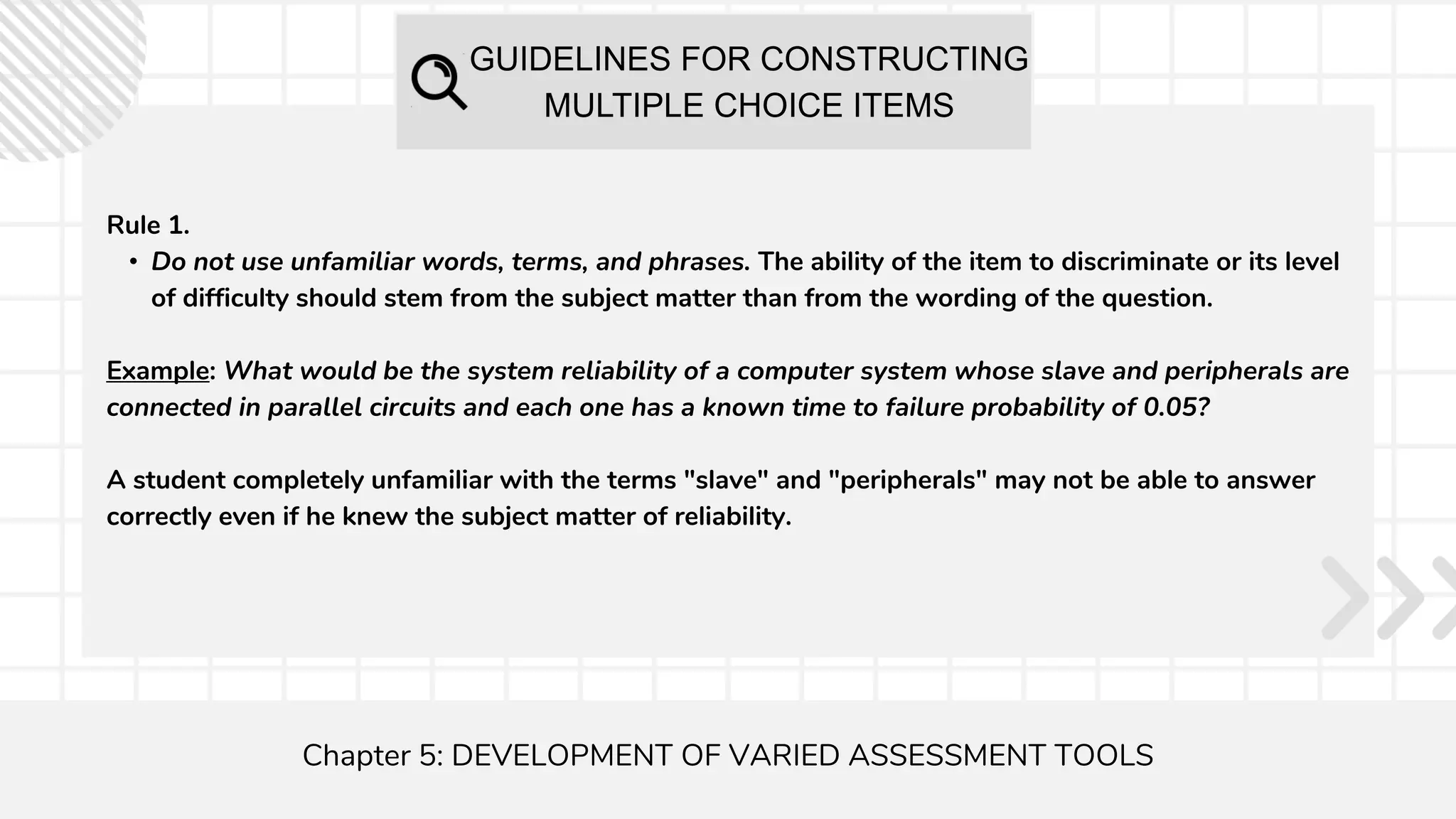 GUIDELINES FOR CONSTRUCTING
MULTIPLE CHOICE ITEMS
Chapter 5: DEVELOPMENT OF VARIED ASSESSMENT TOOLS
Rule 1.
• Do not use unfamiliar words, terms, and phrases. The ability of the item to discriminate or its level
of difficulty should stem from the subject matter than from the wording of the question.
Example: What would be the system reliability of a computer system whose slave and peripherals are
connected in parallel circuits and each one has a known time to failure probability of 0.05?
A student completely unfamiliar with the terms "slave" and "peripherals" may not be able to answer
correctly even if he knew the subject matter of reliability.
 
