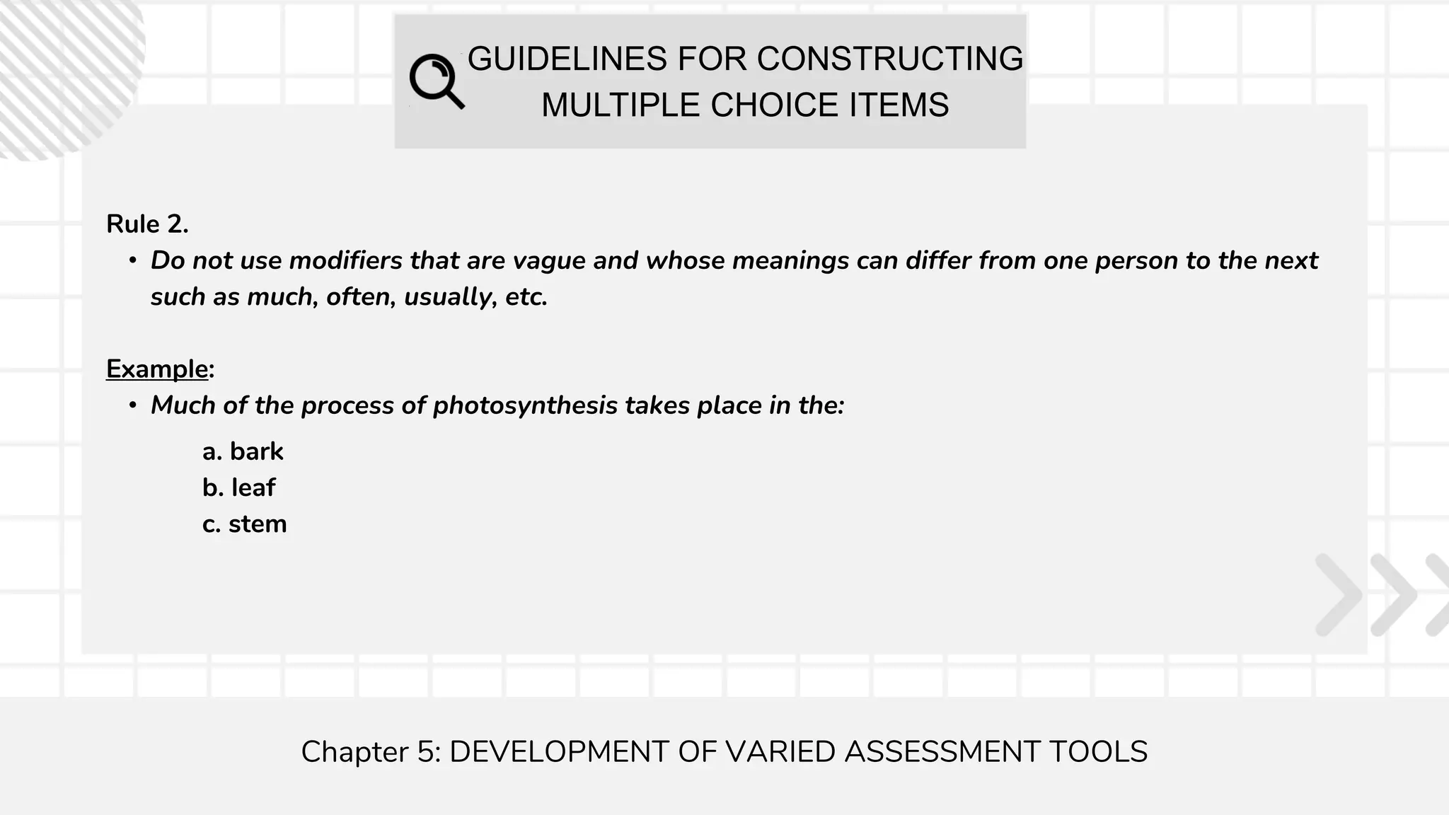 GUIDELINES FOR CONSTRUCTING
MULTIPLE CHOICE ITEMS
Chapter 5: DEVELOPMENT OF VARIED ASSESSMENT TOOLS
Rule 2.
• Do not use modifiers that are vague and whose meanings can differ from one person to the next
such as much, often, usually, etc.
Example:
• Much of the process of photosynthesis takes place in the:
a. bark
b. leaf
c. stem
 