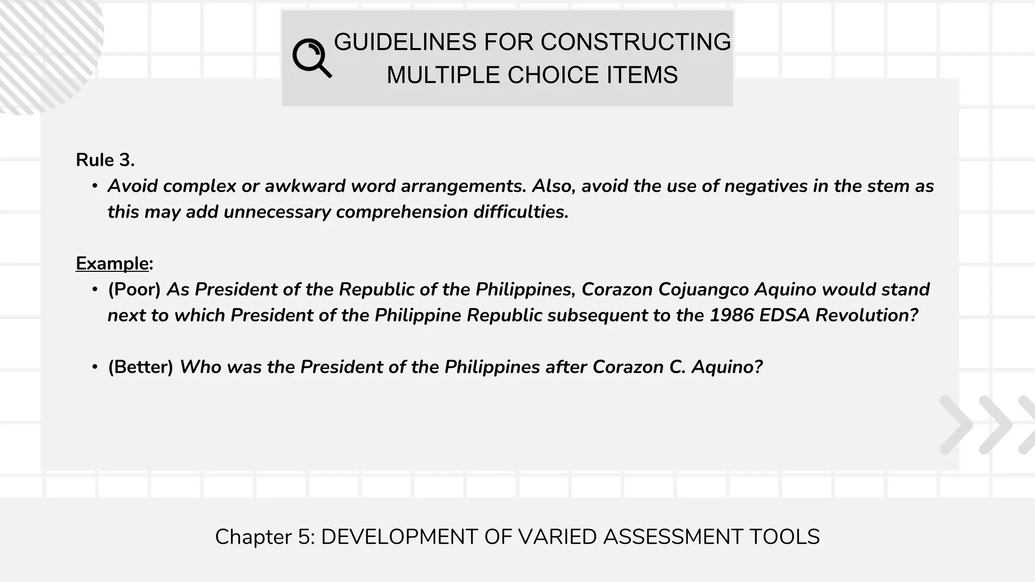 GUIDELINES FOR CONSTRUCTING
MULTIPLE CHOICE ITEMS
Chapter 5: DEVELOPMENT OF VARIED ASSESSMENT TOOLS
Rule 3.
• Avoid complex or awkward word arrangements. Also, avoid the use of negatives in the stem as
this may add unnecessary comprehension difficulties.
Example:
• (Poor) As President of the Republic of the Philippines, Corazon Cojuangco Aquino would stand
next to which President of the Philippine Republic subsequent to the 1986 EDSA Revolution?
• (Better) Who was the President of the Philippines after Corazon C. Aquino?
 