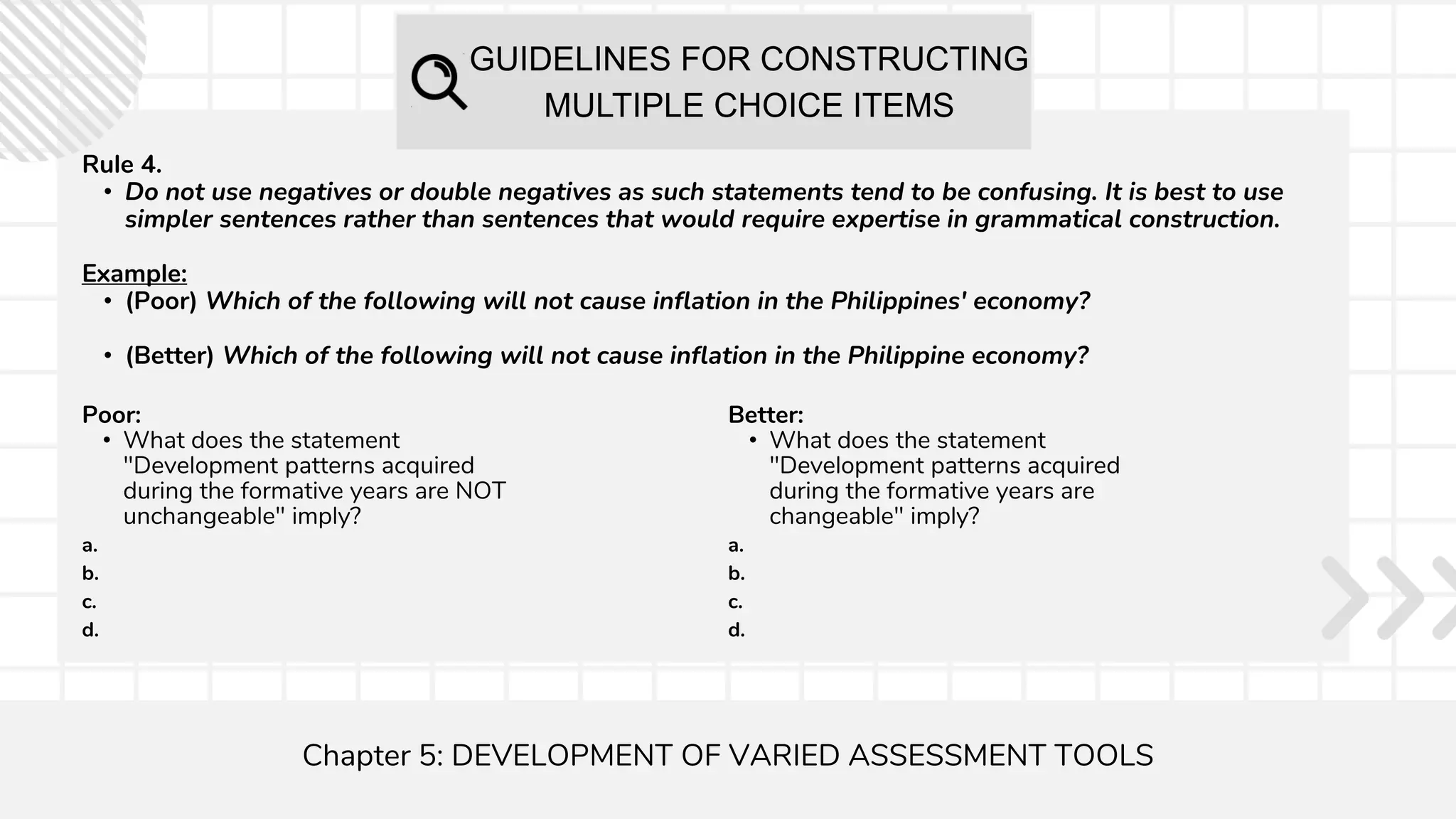 GUIDELINES FOR CONSTRUCTING
MULTIPLE CHOICE ITEMS
Chapter 5: DEVELOPMENT OF VARIED ASSESSMENT TOOLS
Rule 4.
• Do not use negatives or double negatives as such statements tend to be confusing. It is best to use
simpler sentences rather than sentences that would require expertise in grammatical construction.
Example:
• (Poor) Which of the following will not cause inflation in the Philippines' economy?
• (Better) Which of the following will not cause inflation in the Philippine economy?
Poor:
• What does the statement
"Development patterns acquired
during the formative years are NOT
unchangeable" imply?
a.
b.
c.
d.
Better:
• What does the statement
"Development patterns acquired
during the formative years are
changeable" imply?
a.
b.
c.
d.
 