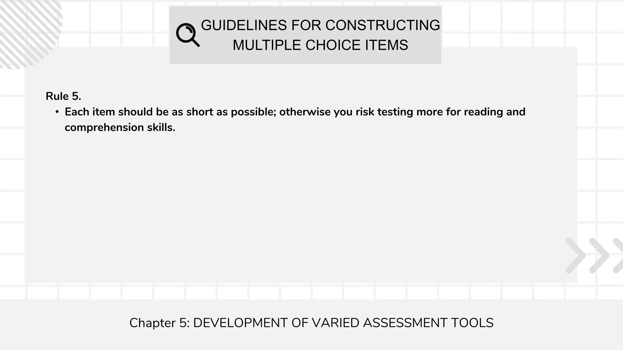 GUIDELINES FOR CONSTRUCTING
MULTIPLE CHOICE ITEMS
Chapter 5: DEVELOPMENT OF VARIED ASSESSMENT TOOLS
Rule 5.
• Each item should be as short as possible; otherwise you risk testing more for reading and
comprehension skills.
 