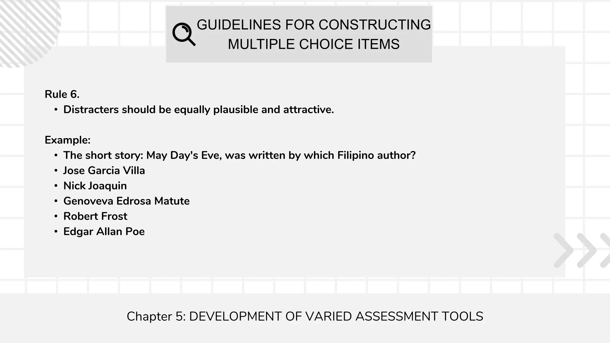 GUIDELINES FOR CONSTRUCTING
MULTIPLE CHOICE ITEMS
Chapter 5: DEVELOPMENT OF VARIED ASSESSMENT TOOLS
Rule 6.
• Distracters should be equally plausible and attractive.
Example:
• The short story: May Day's Eve, was written by which Filipino author?
• Jose Garcia Villa
• Nick Joaquin
• Genoveva Edrosa Matute
• Robert Frost
• Edgar Allan Poe
 