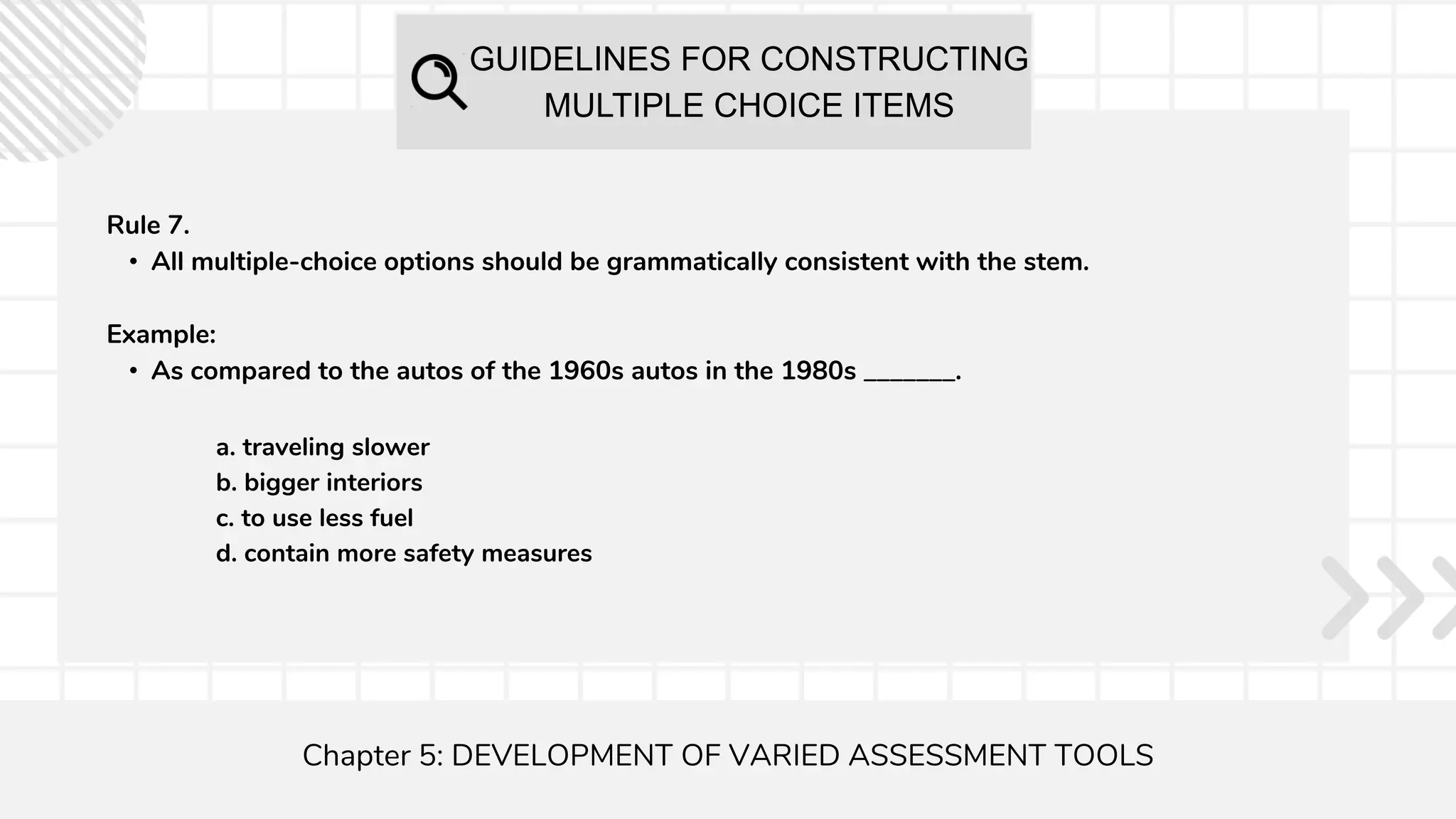 GUIDELINES FOR CONSTRUCTING
MULTIPLE CHOICE ITEMS
Chapter 5: DEVELOPMENT OF VARIED ASSESSMENT TOOLS
Rule 7.
• All multiple-choice options should be grammatically consistent with the stem.
Example:
• As compared to the autos of the 1960s autos in the 1980s _______.
a. traveling slower
b. bigger interiors
c. to use less fuel
d. contain more safety measures
 
