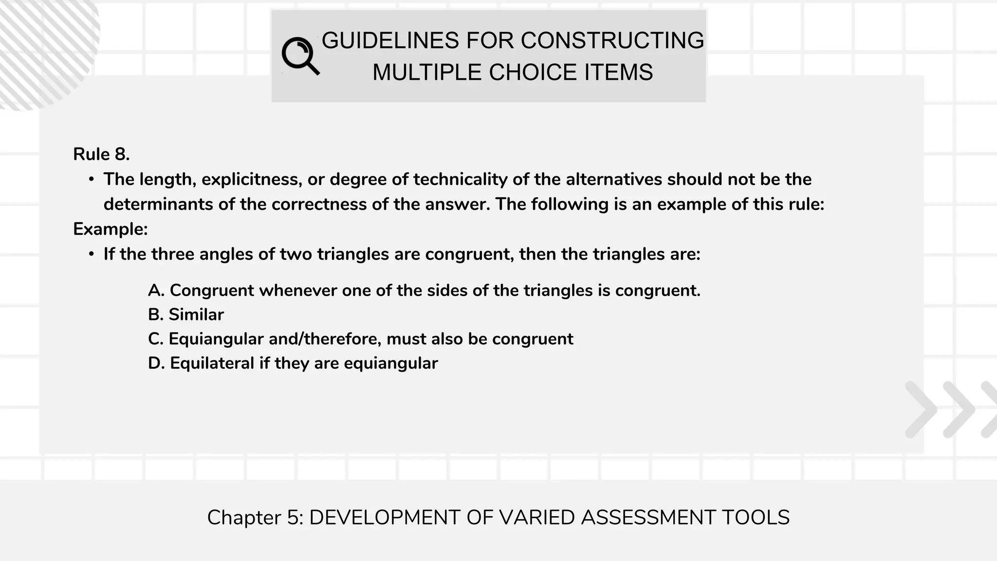 GUIDELINES FOR CONSTRUCTING
MULTIPLE CHOICE ITEMS
Chapter 5: DEVELOPMENT OF VARIED ASSESSMENT TOOLS
Rule 8.
• The length, explicitness, or degree of technicality of the alternatives should not be the
determinants of the correctness of the answer. The following is an example of this rule:
Example:
• If the three angles of two triangles are congruent, then the triangles are:
A. Congruent whenever one of the sides of the triangles is congruent.
B. Similar
C. Equiangular and/therefore, must also be congruent
D. Equilateral if they are equiangular
 