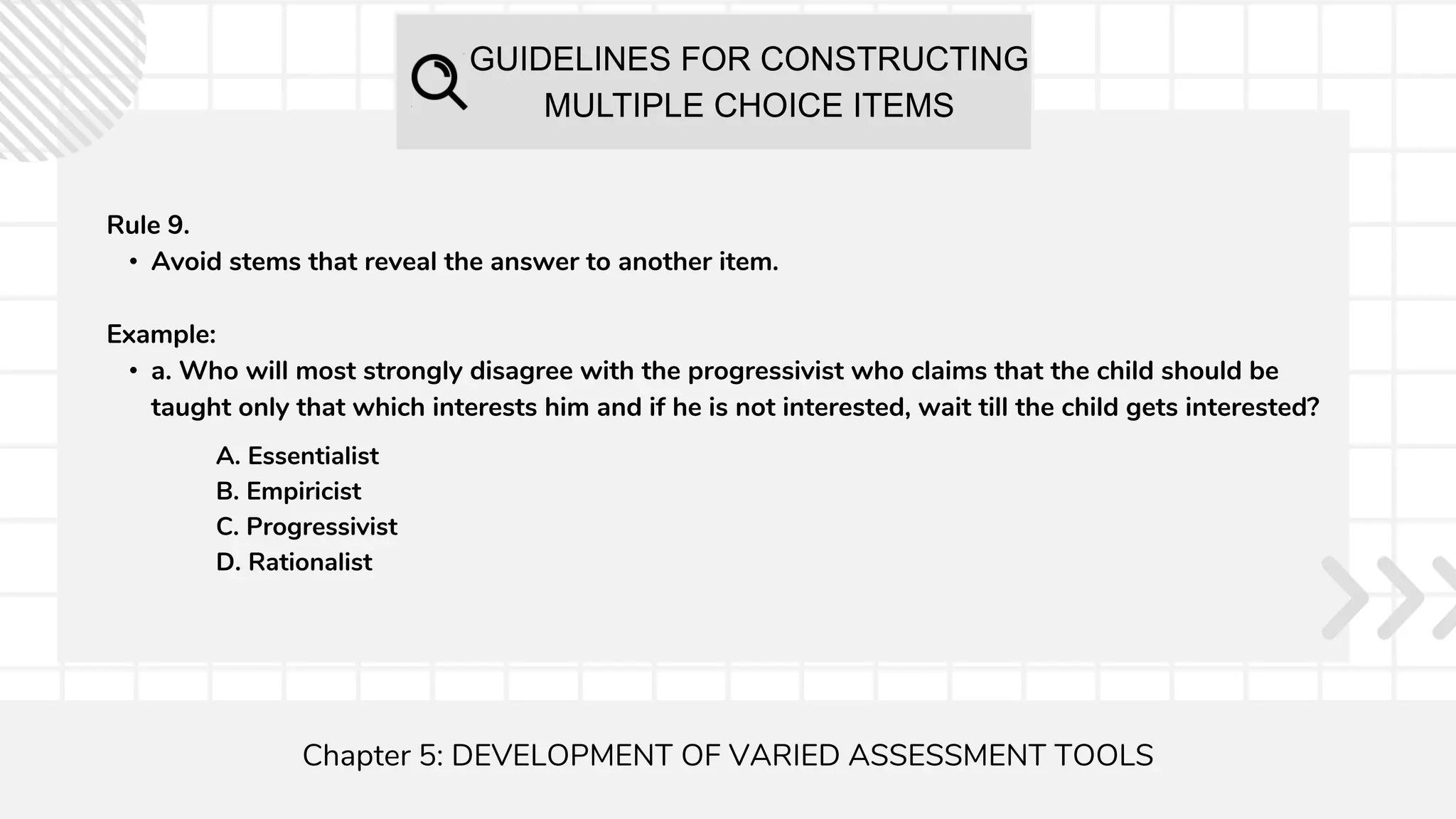 GUIDELINES FOR CONSTRUCTING
MULTIPLE CHOICE ITEMS
Chapter 5: DEVELOPMENT OF VARIED ASSESSMENT TOOLS
Rule 9.
• Avoid stems that reveal the answer to another item.
Example:
• a. Who will most strongly disagree with the progressivist who claims that the child should be
taught only that which interests him and if he is not interested, wait till the child gets interested?
A. Essentialist
B. Empiricist
C. Progressivist
D. Rationalist
 