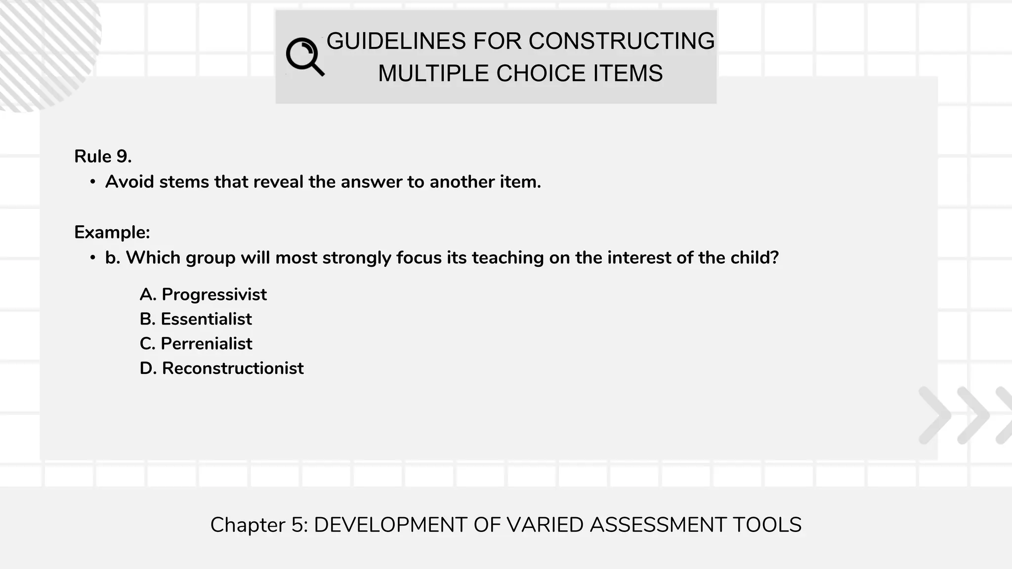 GUIDELINES FOR CONSTRUCTING
MULTIPLE CHOICE ITEMS
Chapter 5: DEVELOPMENT OF VARIED ASSESSMENT TOOLS
Rule 9.
• Avoid stems that reveal the answer to another item.
Example:
• b. Which group will most strongly focus its teaching on the interest of the child?
A. Progressivist
B. Essentialist
C. Perrenialist
D. Reconstructionist
 