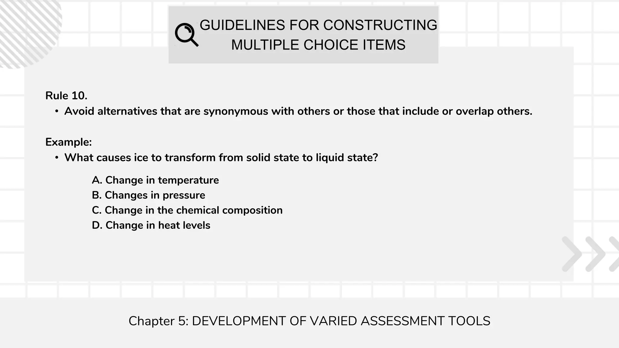 GUIDELINES FOR CONSTRUCTING
MULTIPLE CHOICE ITEMS
Chapter 5: DEVELOPMENT OF VARIED ASSESSMENT TOOLS
Rule 10.
• Avoid alternatives that are synonymous with others or those that include or overlap others.
Example:
• What causes ice to transform from solid state to liquid state?
A. Change in temperature
B. Changes in pressure
C. Change in the chemical composition
D. Change in heat levels
 