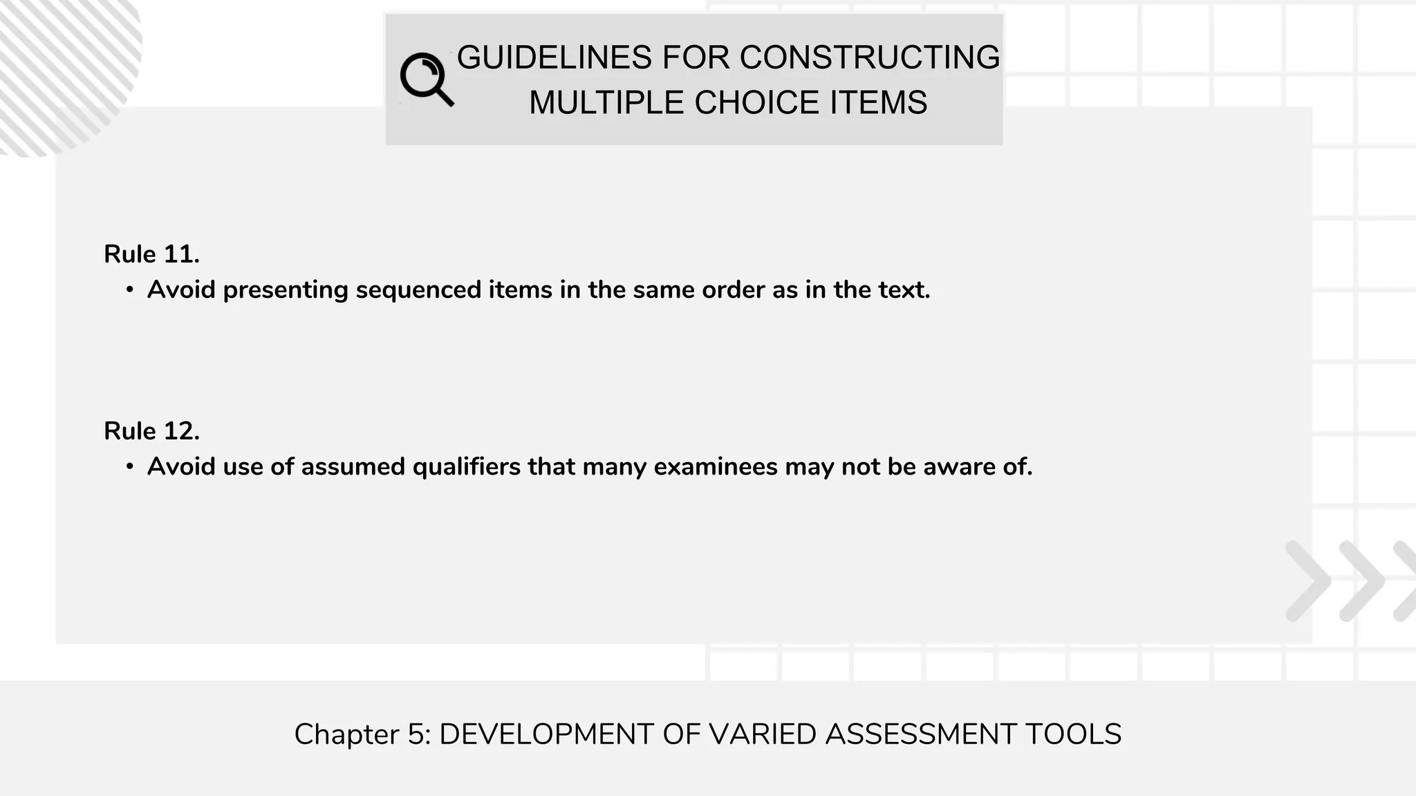 GUIDELINES FOR CONSTRUCTING
MULTIPLE CHOICE ITEMS
Chapter 5: DEVELOPMENT OF VARIED ASSESSMENT TOOLS
Rule 11.
• Avoid presenting sequenced items in the same order as in the text.
Rule 12.
• Avoid use of assumed qualifiers that many examinees may not be aware of.
 