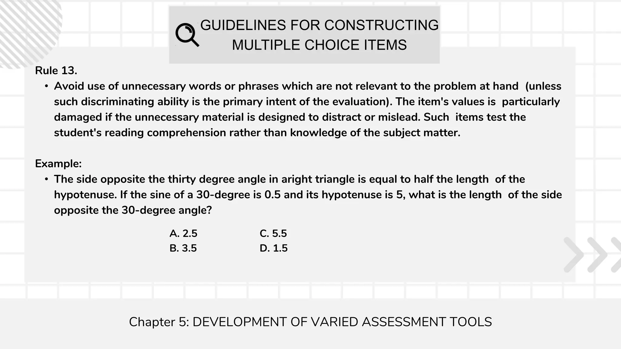 GUIDELINES FOR CONSTRUCTING
MULTIPLE CHOICE ITEMS
Chapter 5: DEVELOPMENT OF VARIED ASSESSMENT TOOLS
Rule 13.
• Avoid use of unnecessary words or phrases which are not relevant to the problem at hand (unless
such discriminating ability is the primary intent of the evaluation). The item's values is particularly
damaged if the unnecessary material is designed to distract or mislead. Such items test the
student's reading comprehension rather than knowledge of the subject matter.
Example:
• The side opposite the thirty degree angle in aright triangle is equal to half the length of the
hypotenuse. If the sine of a 30-degree is 0.5 and its hypotenuse is 5, what is the length of the side
opposite the 30-degree angle?
A. 2.5
B. 3.5
C. 5.5
D. 1.5
 