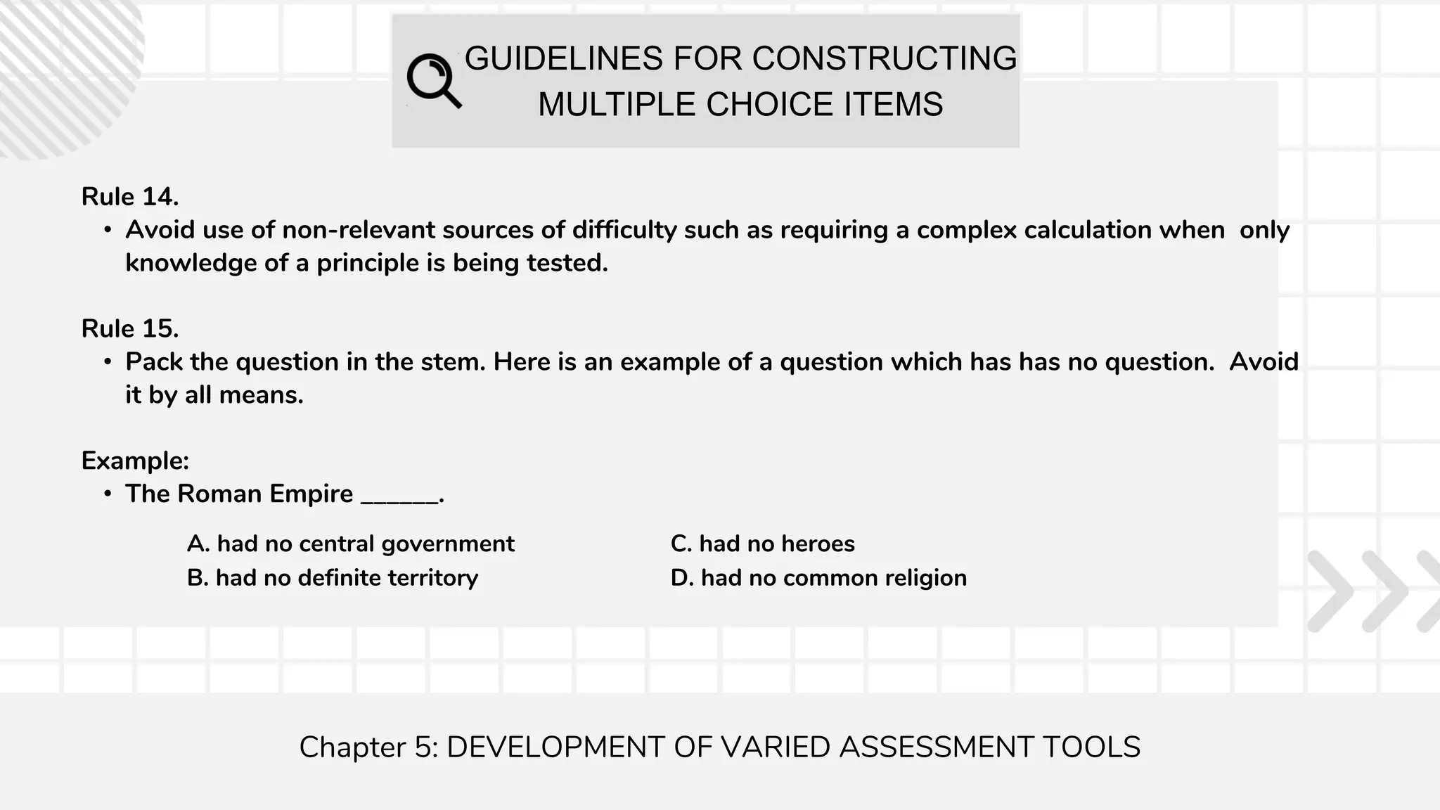 GUIDELINES FOR CONSTRUCTING
MULTIPLE CHOICE ITEMS
Chapter 5: DEVELOPMENT OF VARIED ASSESSMENT TOOLS
Rule 14.
• Avoid use of non-relevant sources of difficulty such as requiring a complex calculation when only
knowledge of a principle is being tested.
Rule 15.
• Pack the question in the stem. Here is an example of a question which has has no question. Avoid
it by all means.
Example:
• The Roman Empire ______.
A. had no central government
B. had no definite territory
C. had no heroes
D. had no common religion
 