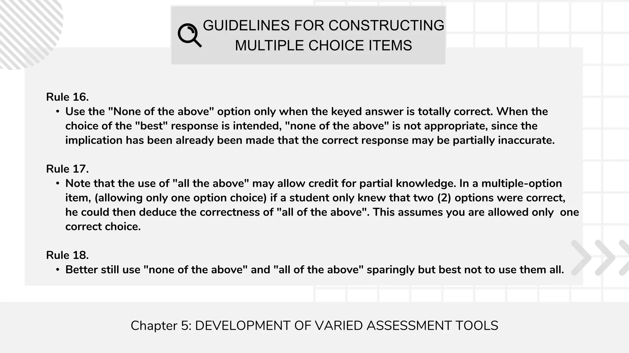 GUIDELINES FOR CONSTRUCTING
MULTIPLE CHOICE ITEMS
Chapter 5: DEVELOPMENT OF VARIED ASSESSMENT TOOLS
Rule 16.
• Use the "None of the above" option only when the keyed answer is totally correct. When the
choice of the "best" response is intended, "none of the above" is not appropriate, since the
implication has been already been made that the correct response may be partially inaccurate.
Rule 17.
• Note that the use of "all the above" may allow credit for partial knowledge. In a multiple-option
item, (allowing only one option choice) if a student only knew that two (2) options were correct,
he could then deduce the correctness of "all of the above". This assumes you are allowed only one
correct choice.
Rule 18.
• Better still use "none of the above" and "all of the above" sparingly but best not to use them all.
 