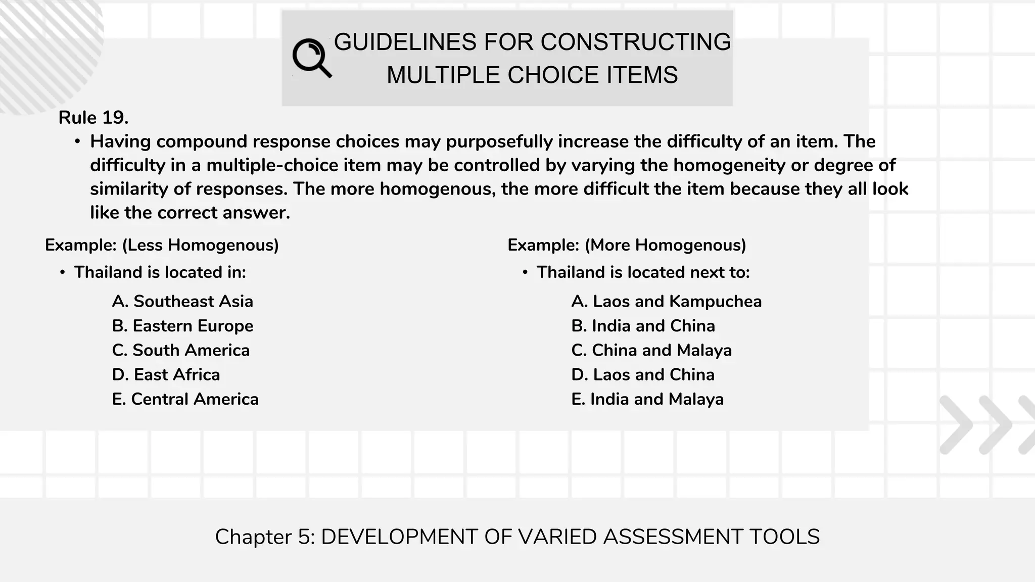 GUIDELINES FOR CONSTRUCTING
MULTIPLE CHOICE ITEMS
Chapter 5: DEVELOPMENT OF VARIED ASSESSMENT TOOLS
Rule 19.
• Having compound response choices may purposefully increase the difficulty of an item. The
difficulty in a multiple-choice item may be controlled by varying the homogeneity or degree of
similarity of responses. The more homogenous, the more difficult the item because they all look
like the correct answer.
Example: (Less Homogenous)
• Thailand is located in:
A. Southeast Asia
B. Eastern Europe
C. South America
D. East Africa
E. Central America
Example: (More Homogenous)
• Thailand is located next to:
A. Laos and Kampuchea
B. India and China
C. China and Malaya
D. Laos and China
E. India and Malaya
 