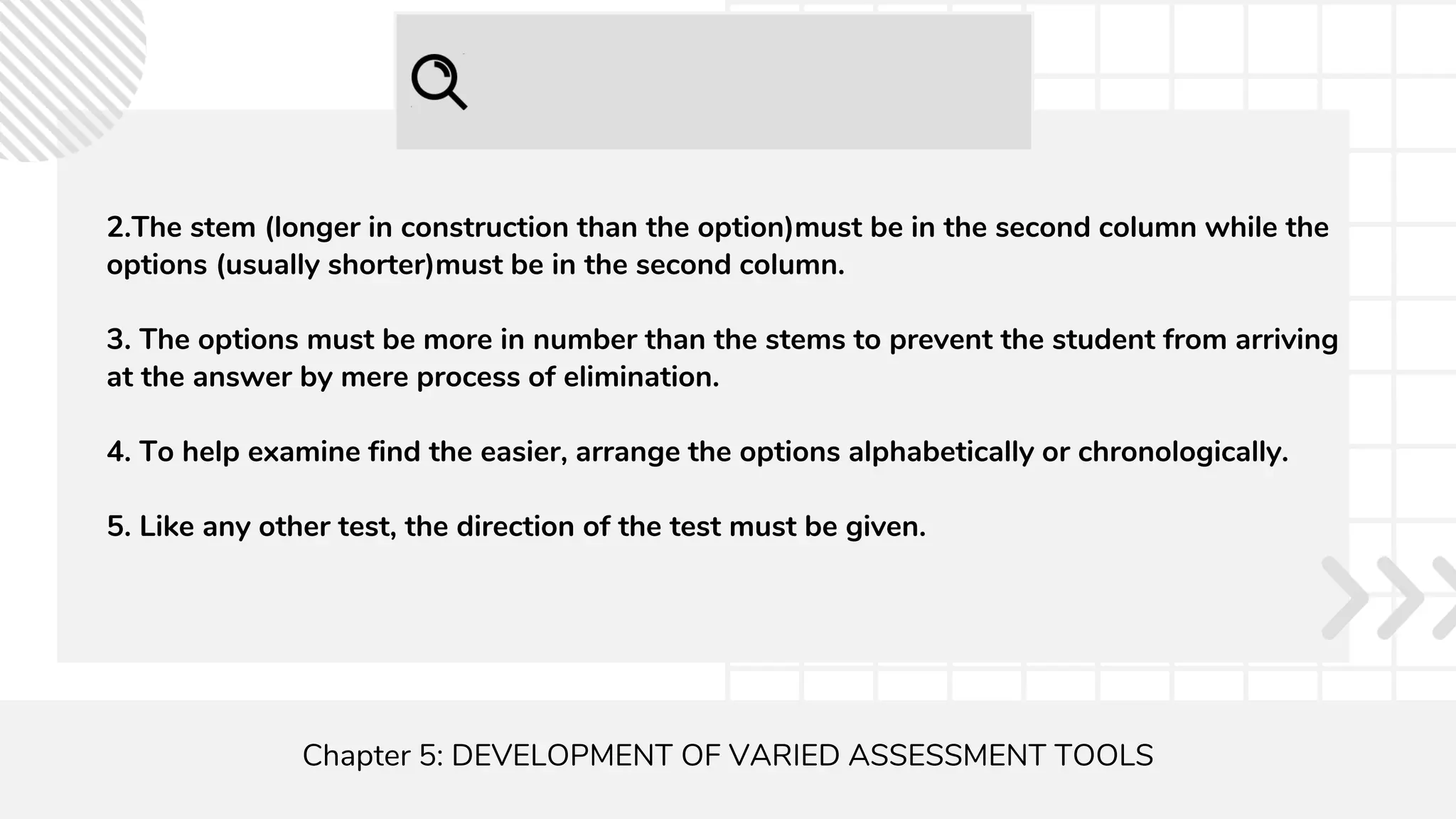 Chapter 5: DEVELOPMENT OF VARIED ASSESSMENT TOOLS
2.The stem (longer in construction than the option)must be in the second column while the
options (usually shorter)must be in the second column.
3. The options must be more in number than the stems to prevent the student from arriving
at the answer by mere process of elimination.
4. To help examine find the easier, arrange the options alphabetically or chronologically.
5. Like any other test, the direction of the test must be given.
 