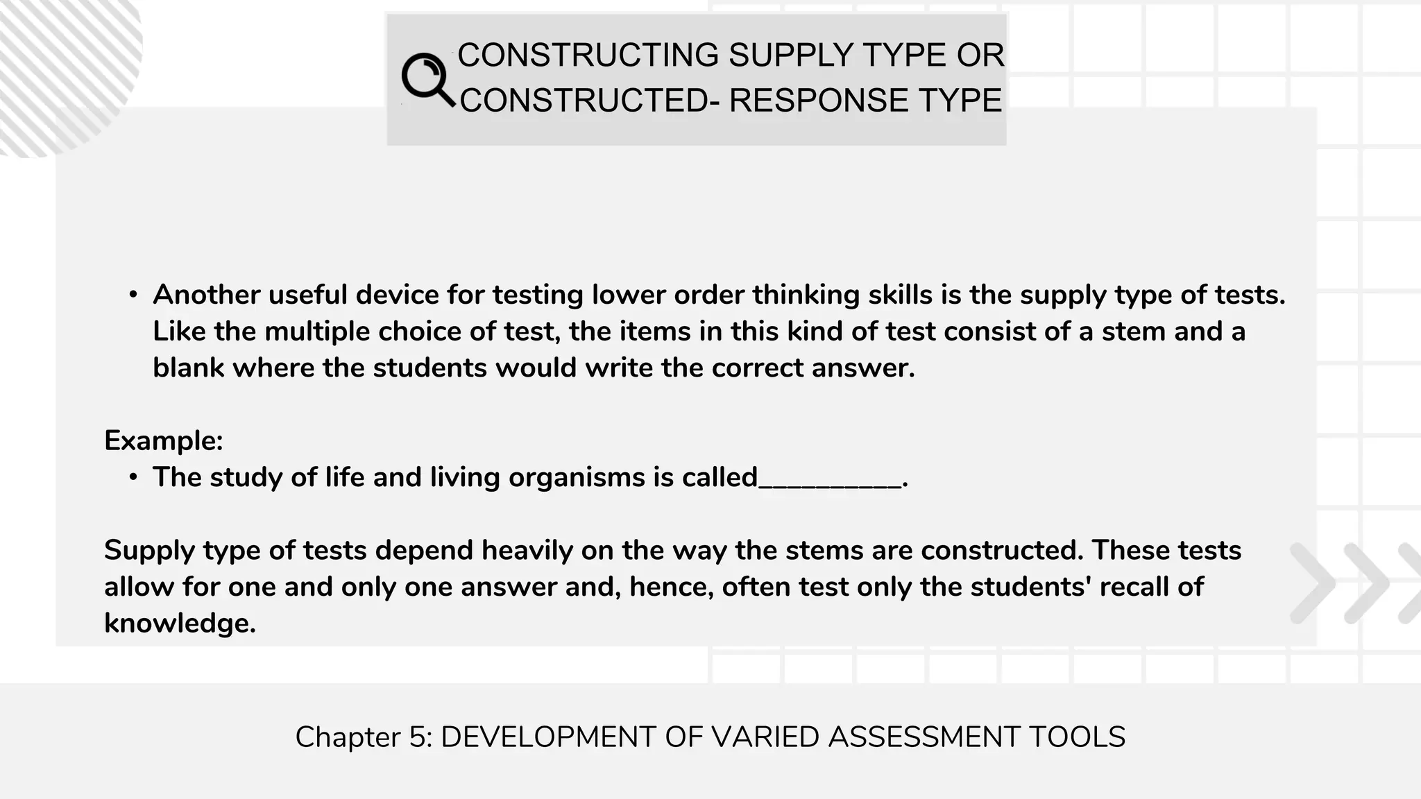 CONSTRUCTING SUPPLY TYPE OR
CONSTRUCTED- RESPONSE TYPE
Chapter 5: DEVELOPMENT OF VARIED ASSESSMENT TOOLS
• Another useful device for testing lower order thinking skills is the supply type of tests.
Like the multiple choice of test, the items in this kind of test consist of a stem and a
blank where the students would write the correct answer.
Example:
• The study of life and living organisms is called__________.
Supply type of tests depend heavily on the way the stems are constructed. These tests
allow for one and only one answer and, hence, often test only the students' recall of
knowledge.
 