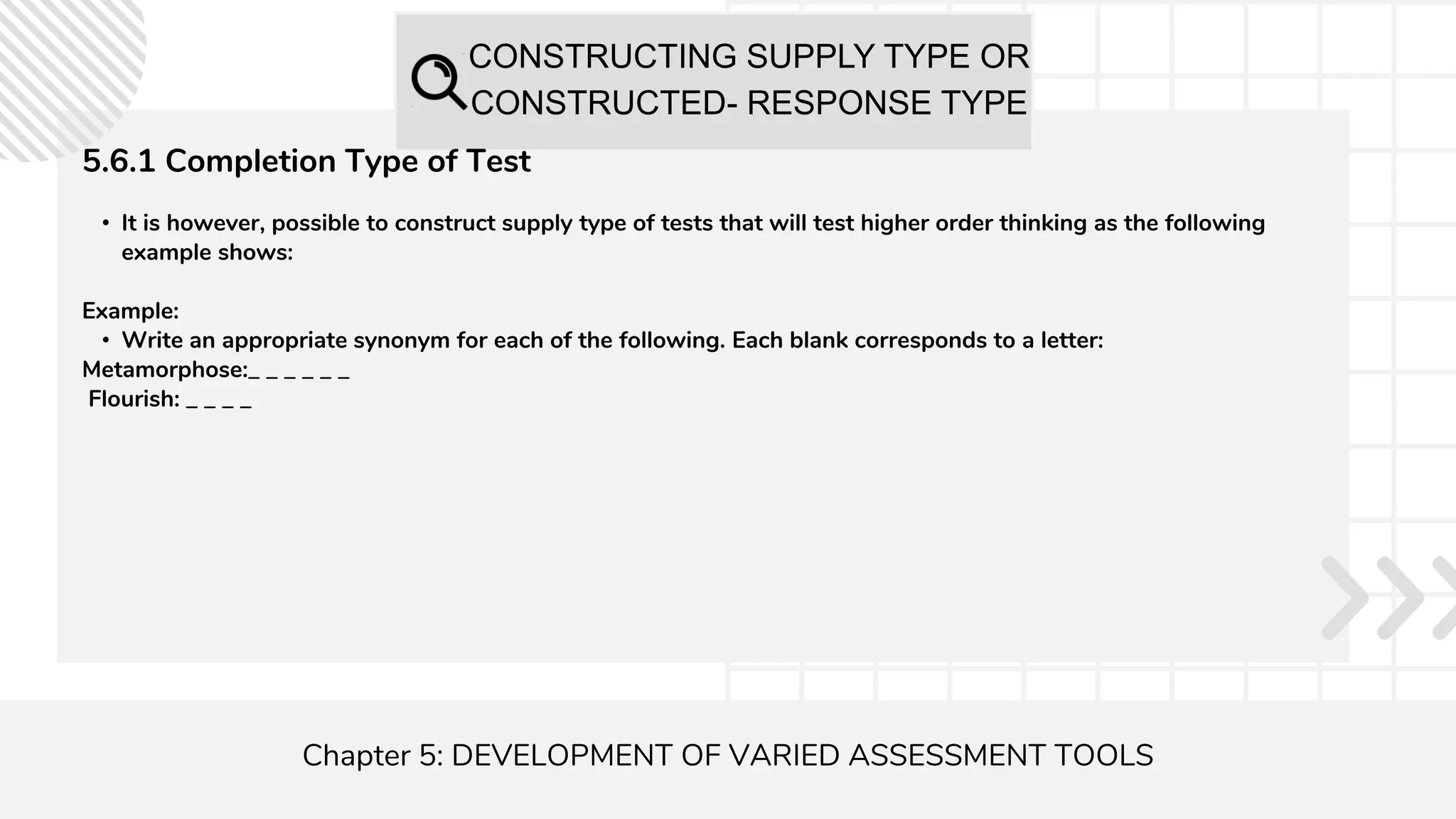 CONSTRUCTING SUPPLY TYPE OR
CONSTRUCTED- RESPONSE TYPE
Chapter 5: DEVELOPMENT OF VARIED ASSESSMENT TOOLS
5.6.1 Completion Type of Test
• It is however, possible to construct supply type of tests that will test higher order thinking as the following
example shows:
Example:
• Write an appropriate synonym for each of the following. Each blank corresponds to a letter:
Metamorphose:_ _ _ _ _ _
Flourish: _ _ _ _
 