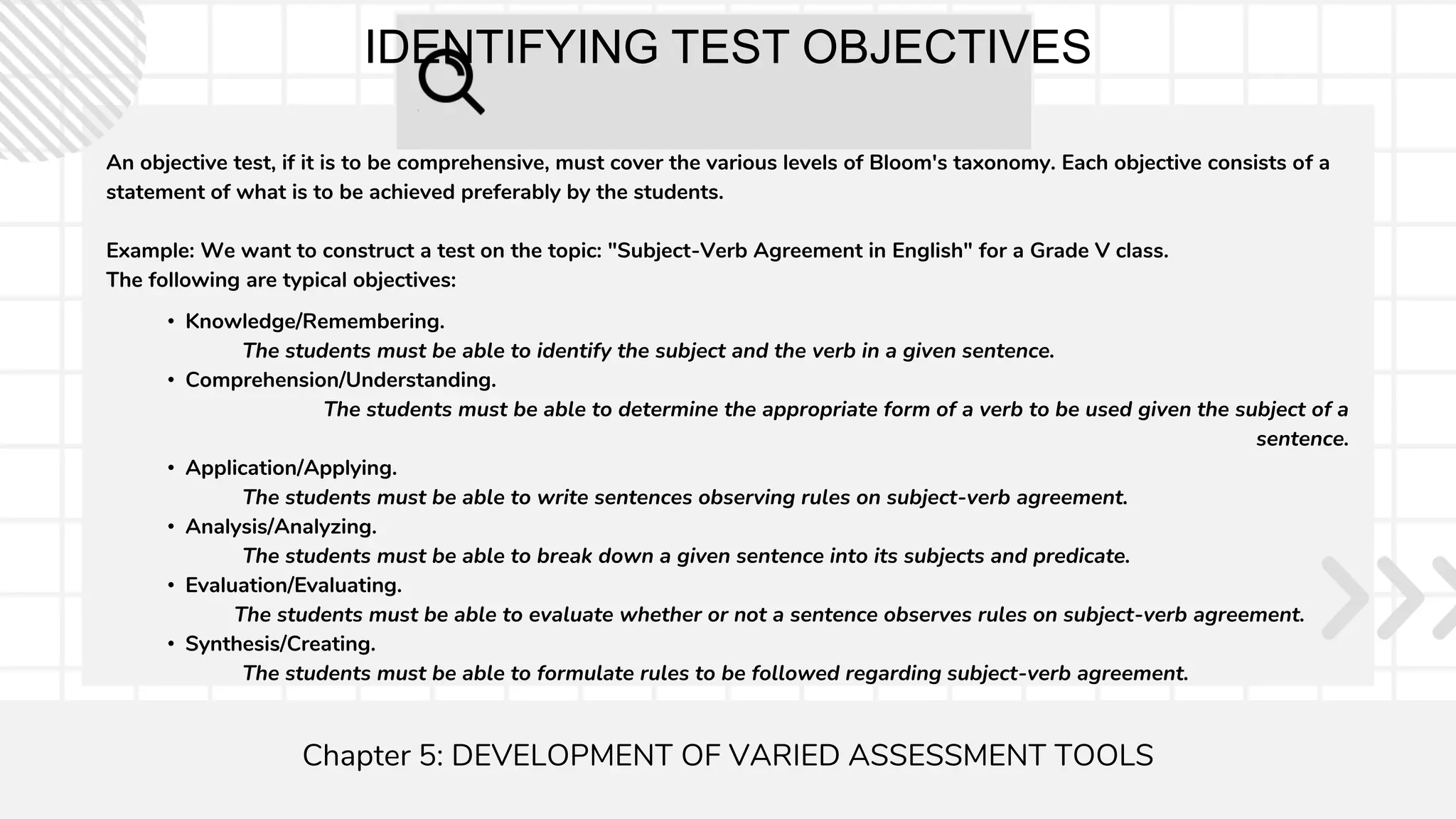 IDENTIFYING TEST OBJECTIVES
An objective test, if it is to be comprehensive, must cover the various levels of Bloom's taxonomy. Each objective consists of a
statement of what is to be achieved preferably by the students.
Example: We want to construct a test on the topic: "Subject-Verb Agreement in English" for a Grade V class.
The following are typical objectives:
Chapter 5: DEVELOPMENT OF VARIED ASSESSMENT TOOLS
• Knowledge/Remembering.
The students must be able to identify the subject and the verb in a given sentence.
• Comprehension/Understanding.
The students must be able to determine the appropriate form of a verb to be used given the subject of a
sentence.
• Application/Applying.
The students must be able to write sentences observing rules on subject-verb agreement.
• Analysis/Analyzing.
The students must be able to break down a given sentence into its subjects and predicate.
• Evaluation/Evaluating.
The students must be able to evaluate whether or not a sentence observes rules on subject-verb agreement.
• Synthesis/Creating.
The students must be able to formulate rules to be followed regarding subject-verb agreement.
 