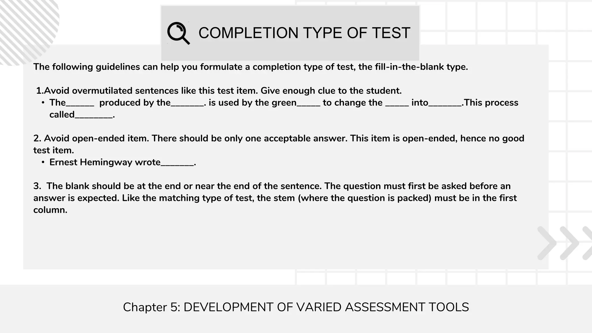 COMPLETION TYPE OF TEST
Chapter 5: DEVELOPMENT OF VARIED ASSESSMENT TOOLS
The following guidelines can help you formulate a completion type of test, the fill-in-the-blank type.
1.Avoid overmutilated sentences like this test item. Give enough clue to the student.
• The______ produced by the_______. is used by the green_____ to change the _____ into_______.This process
called________.
2. Avoid open-ended item. There should be only one acceptable answer. This item is open-ended, hence no good
test item.
• Ernest Hemingway wrote_______.
3. The blank should be at the end or near the end of the sentence. The question must first be asked before an
answer is expected. Like the matching type of test, the stem (where the question is packed) must be in the first
column.
 