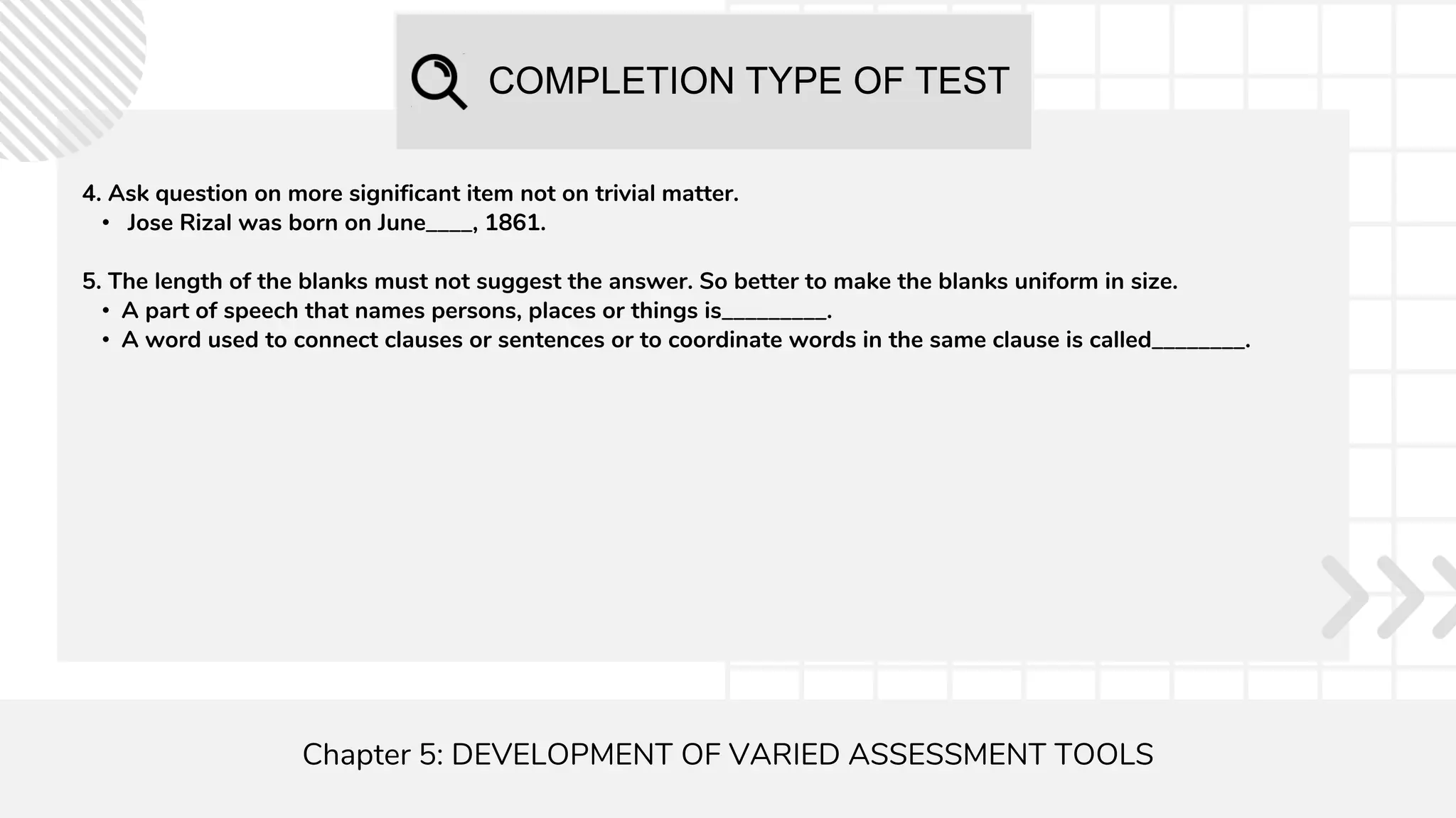 COMPLETION TYPE OF TEST
Chapter 5: DEVELOPMENT OF VARIED ASSESSMENT TOOLS
4. Ask question on more significant item not on trivial matter.
• Jose Rizal was born on June____, 1861.
5. The length of the blanks must not suggest the answer. So better to make the blanks uniform in size.
• A part of speech that names persons, places or things is_________.
• A word used to connect clauses or sentences or to coordinate words in the same clause is called________.
 