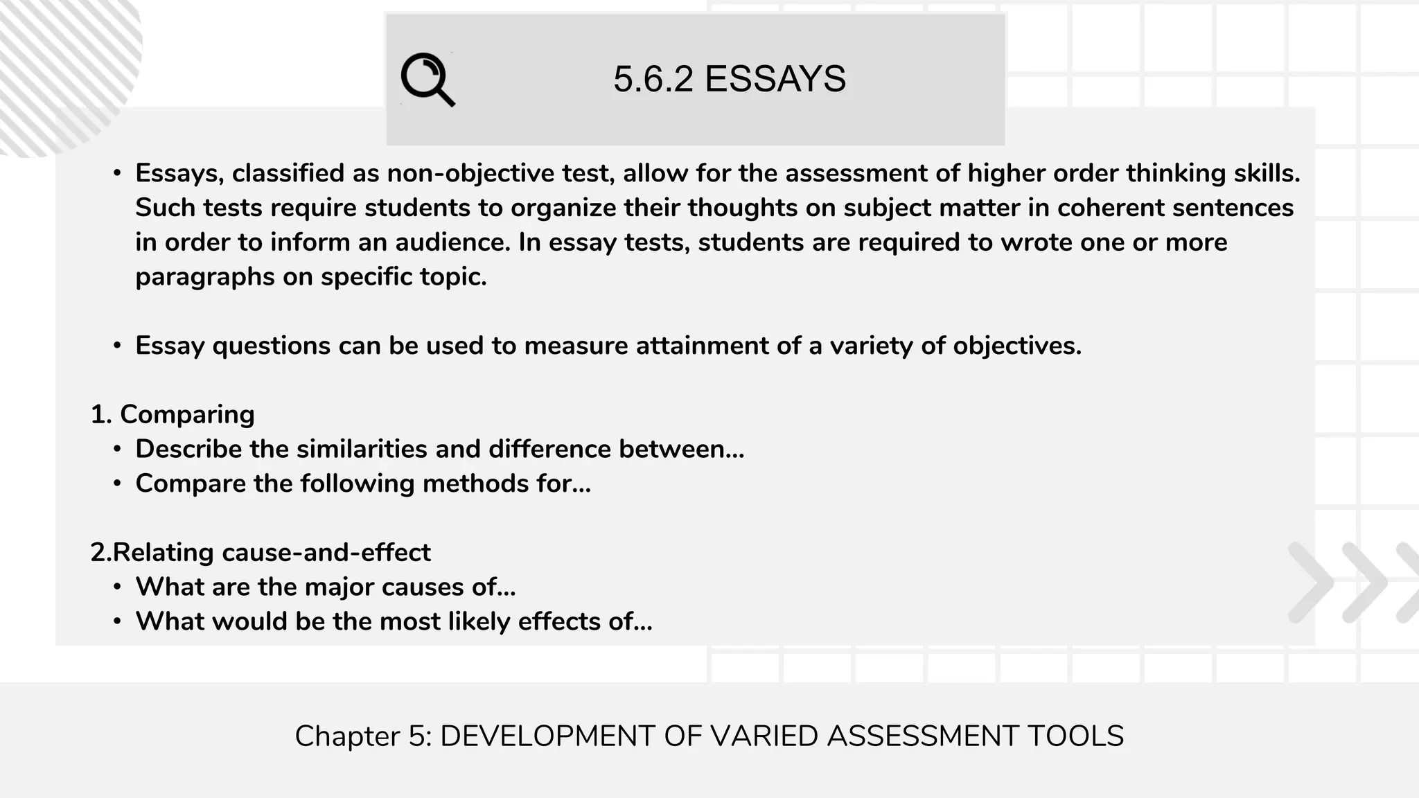 5.6.2 ESSAYS
Chapter 5: DEVELOPMENT OF VARIED ASSESSMENT TOOLS
• Essays, classified as non-objective test, allow for the assessment of higher order thinking skills.
Such tests require students to organize their thoughts on subject matter in coherent sentences
in order to inform an audience. In essay tests, students are required to wrote one or more
paragraphs on specific topic.
• Essay questions can be used to measure attainment of a variety of objectives.
1. Comparing
• Describe the similarities and difference between...
• Compare the following methods for...
2.Relating cause-and-effect
• What are the major causes of...
• What would be the most likely effects of...
 