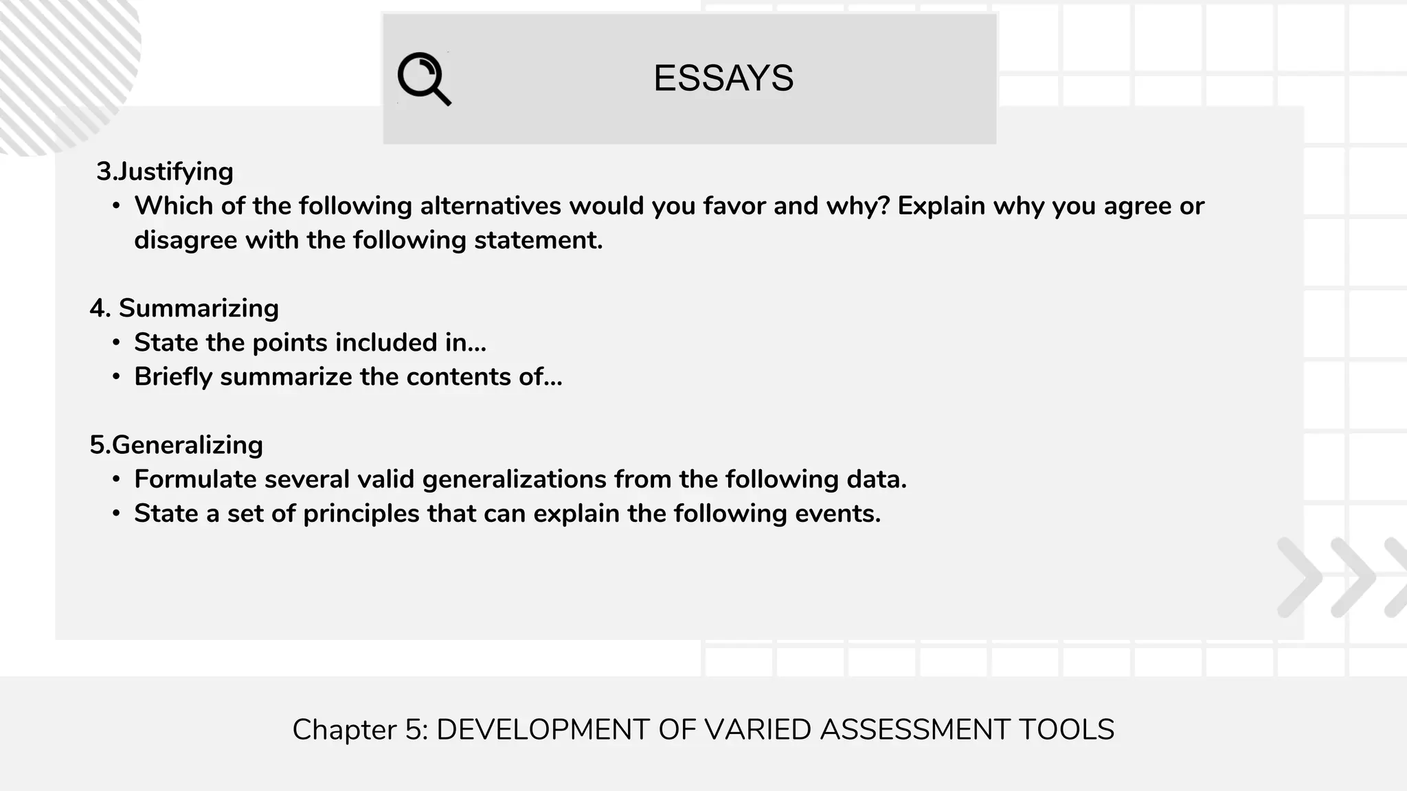 ESSAYS
Chapter 5: DEVELOPMENT OF VARIED ASSESSMENT TOOLS
3.Justifying
• Which of the following alternatives would you favor and why? Explain why you agree or
disagree with the following statement.
4. Summarizing
• State the points included in...
• Briefly summarize the contents of...
5.Generalizing
• Formulate several valid generalizations from the following data.
• State a set of principles that can explain the following events.
 