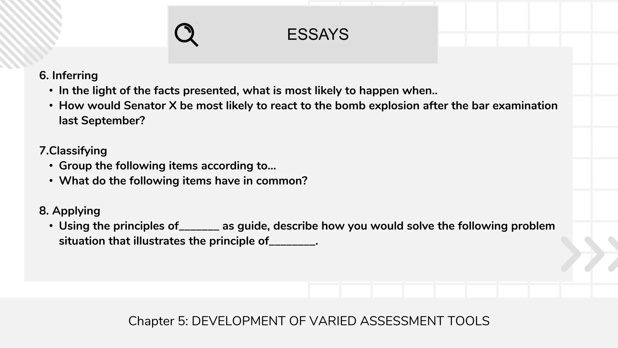 ESSAYS
Chapter 5: DEVELOPMENT OF VARIED ASSESSMENT TOOLS
6. Inferring
• In the light of the facts presented, what is most likely to happen when..
• How would Senator X be most likely to react to the bomb explosion after the bar examination
last September?
7.Classifying
• Group the following items according to...
• What do the following items have in common?
8. Applying
• Using the principles of_______ as guide, describe how you would solve the following problem
situation that illustrates the principle of________.
 