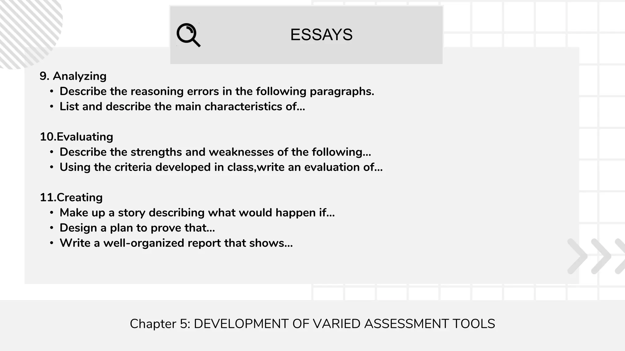 ESSAYS
Chapter 5: DEVELOPMENT OF VARIED ASSESSMENT TOOLS
9. Analyzing
• Describe the reasoning errors in the following paragraphs.
• List and describe the main characteristics of...
10.Evaluating
• Describe the strengths and weaknesses of the following...
• Using the criteria developed in class,write an evaluation of...
11.Creating
• Make up a story describing what would happen if...
• Design a plan to prove that...
• Write a well-organized report that shows...
 