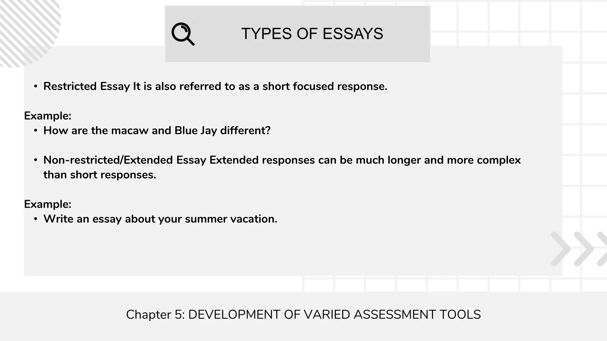 TYPES OF ESSAYS
Chapter 5: DEVELOPMENT OF VARIED ASSESSMENT TOOLS
• Restricted Essay It is also referred to as a short focused response.
Example:
• How are the macaw and Blue Jay different?
• Non-restricted/Extended Essay Extended responses can be much longer and more complex
than short responses.
Example:
• Write an essay about your summer vacation.
 