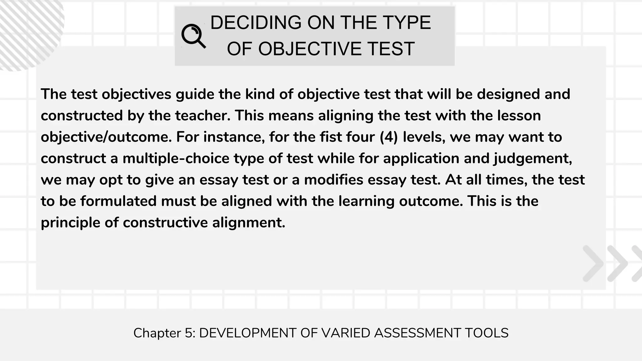 DECIDING ON THE TYPE
OF OBJECTIVE TEST
The test objectives guide the kind of objective test that will be designed and
constructed by the teacher. This means aligning the test with the lesson
objective/outcome. For instance, for the fist four (4) levels, we may want to
construct a multiple-choice type of test while for application and judgement,
we may opt to give an essay test or a modifies essay test. At all times, the test
to be formulated must be aligned with the learning outcome. This is the
principle of constructive alignment.
Chapter 5: DEVELOPMENT OF VARIED ASSESSMENT TOOLS
 