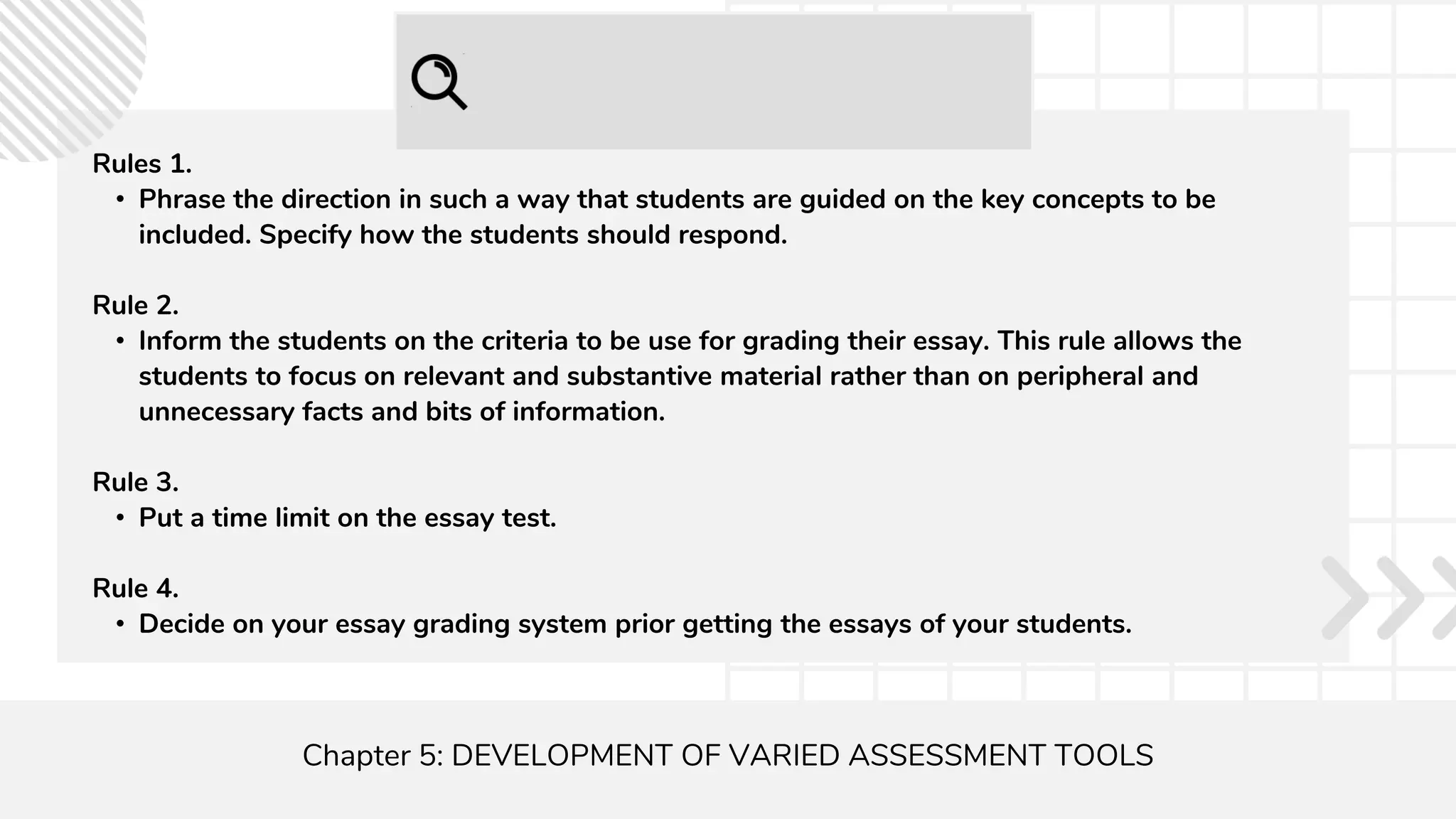 Chapter 5: DEVELOPMENT OF VARIED ASSESSMENT TOOLS
Rules 1.
• Phrase the direction in such a way that students are guided on the key concepts to be
included. Specify how the students should respond.
Rule 2.
• Inform the students on the criteria to be use for grading their essay. This rule allows the
students to focus on relevant and substantive material rather than on peripheral and
unnecessary facts and bits of information.
Rule 3.
• Put a time limit on the essay test.
Rule 4.
• Decide on your essay grading system prior getting the essays of your students.
 