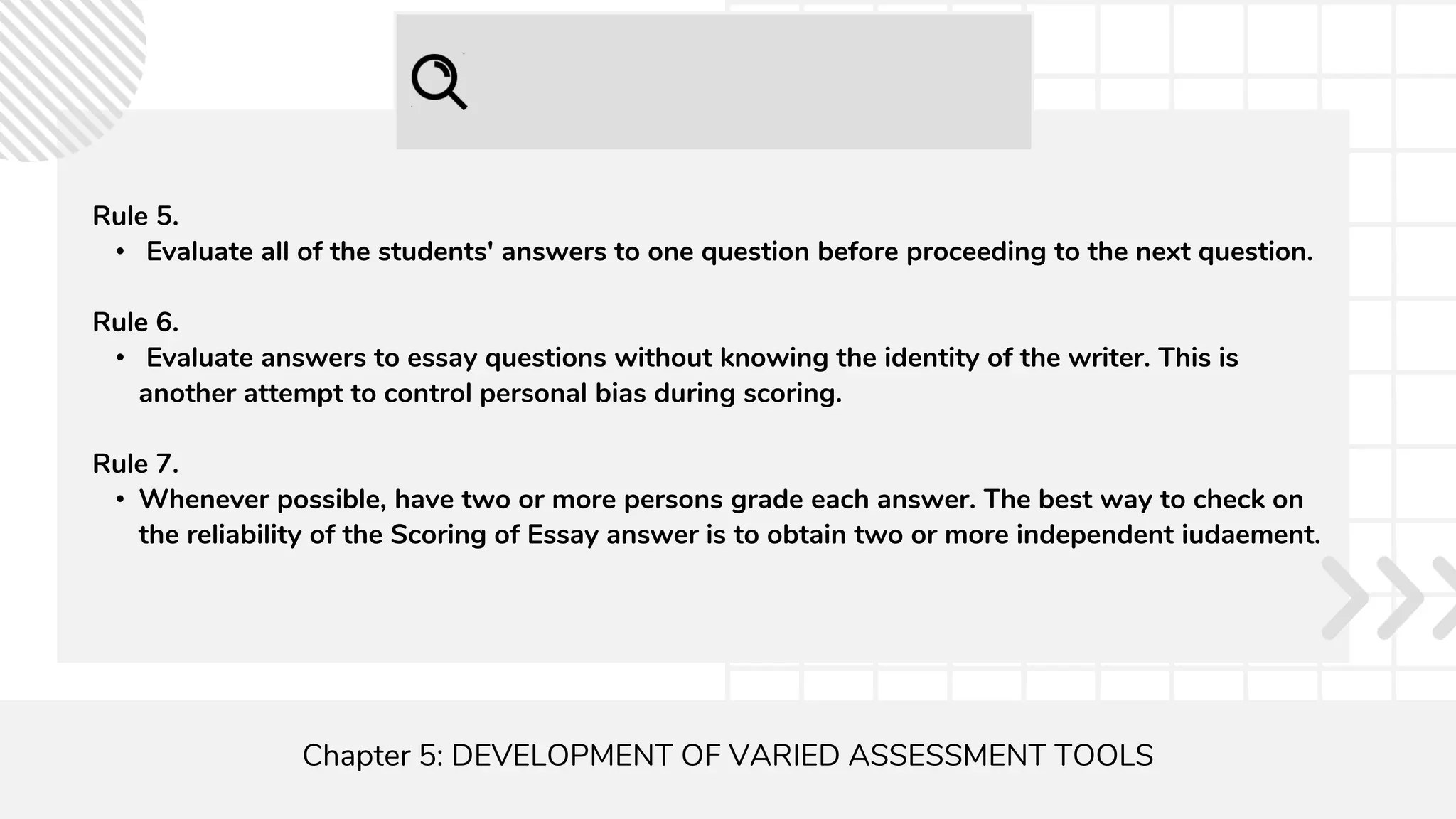 Chapter 5: DEVELOPMENT OF VARIED ASSESSMENT TOOLS
Rule 5.
• Evaluate all of the students' answers to one question before proceeding to the next question.
Rule 6.
• Evaluate answers to essay questions without knowing the identity of the writer. This is
another attempt to control personal bias during scoring.
Rule 7.
• Whenever possible, have two or more persons grade each answer. The best way to check on
the reliability of the Scoring of Essay answer is to obtain two or more independent iudaement.
 