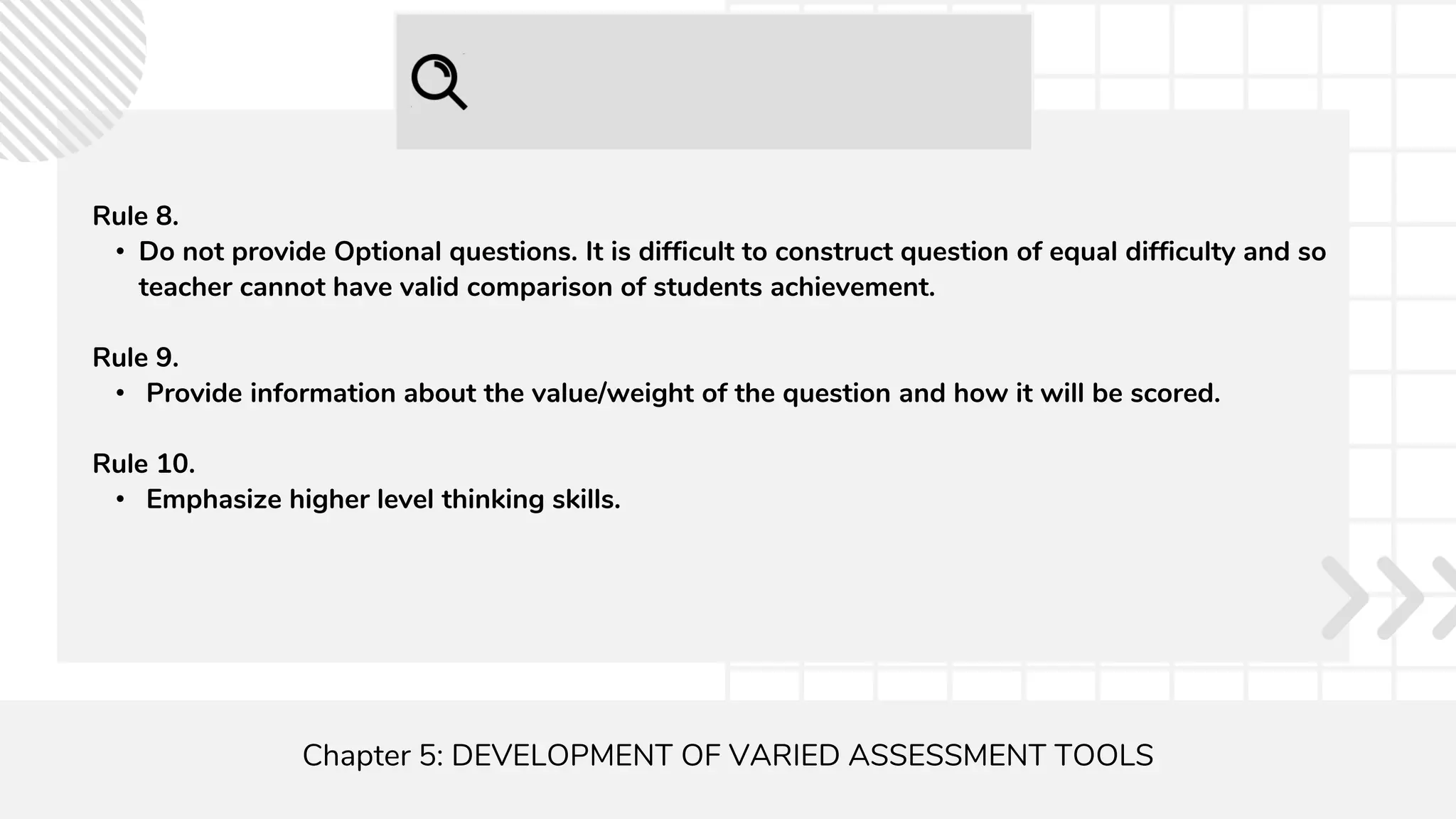 Chapter 5: DEVELOPMENT OF VARIED ASSESSMENT TOOLS
Rule 8.
• Do not provide Optional questions. It is difficult to construct question of equal difficulty and so
teacher cannot have valid comparison of students achievement.
Rule 9.
• Provide information about the value/weight of the question and how it will be scored.
Rule 10.
• Emphasize higher level thinking skills.
 