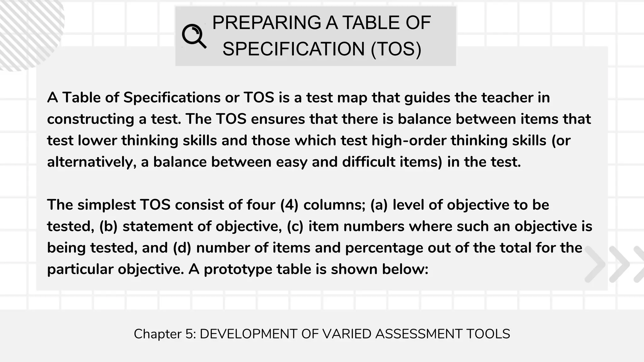 PREPARING A TABLE OF
SPECIFICATION (TOS)
A Table of Specifications or TOS is a test map that guides the teacher in
constructing a test. The TOS ensures that there is balance between items that
test lower thinking skills and those which test high-order thinking skills (or
alternatively, a balance between easy and difficult items) in the test.
The simplest TOS consist of four (4) columns; (a) level of objective to be
tested, (b) statement of objective, (c) item numbers where such an objective is
being tested, and (d) number of items and percentage out of the total for the
particular objective. A prototype table is shown below:
Chapter 5: DEVELOPMENT OF VARIED ASSESSMENT TOOLS
 
