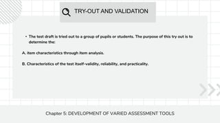 TRY-OUT AND VALIDATION
Chapter 5: DEVELOPMENT OF VARIED ASSESSMENT TOOLS
• The test draft is tried out to a group of pupils or students. The purpose of this try out is to
determine the:
A. item characteristics through item analysis.
B. Characteristics of the test itself-validity, reliability, and practicality.
 