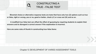 CONSTRUCTING A
TRUE - FALSE TEST
Chapter 5: DEVELOPMENT OF VARIED ASSESSMENT TOOLS
Binomial-choice or alternative response tests are tests that have only two (2) options such as true
or false, right or wrong, yes or no, good or better, check (✔) or cross out (✖) and so on.
A modified true-false test can offset the effect of guessing by requiring students to explain their
answers and to disregard a correct answer if the explanation is incorrect.
Here are some rules of thumb in constructing true-false items:
 