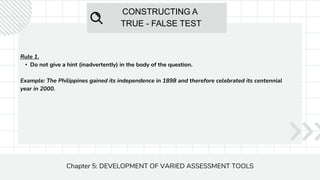 CONSTRUCTING A
TRUE - FALSE TEST
Chapter 5: DEVELOPMENT OF VARIED ASSESSMENT TOOLS
Rule 1.
• Do not give a hint (inadvertently) in the body of the question.
Example: The Philippines gained its independence in 1898 and therefore celebrated its centennial
year in 2000.
 