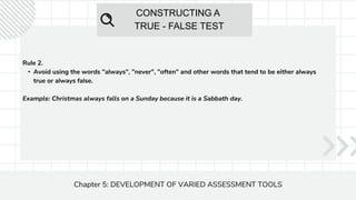 CONSTRUCTING A
TRUE - FALSE TEST
Chapter 5: DEVELOPMENT OF VARIED ASSESSMENT TOOLS
Rule 2.
• Avoid using the words "always", "never", "often" and other words that tend to be either always
true or always false.
Example: Christmas always falls on a Sunday because it is a Sabbath day.
 