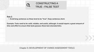 CONSTRUCTING A
TRUE - FALSE TEST
Chapter 5: DEVELOPMENT OF VARIED ASSESSMENT TOOLS
Rule 3.
• Avoid long sentences as these tend to be "true". Keep sentences short.
Example: Tests need to be valid, reliable, and useful, although, it would require a great amount of
time and effort to ensure that tests possess these test characteristics.
 