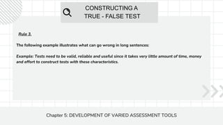 CONSTRUCTING A
TRUE - FALSE TEST
Chapter 5: DEVELOPMENT OF VARIED ASSESSMENT TOOLS
Rule 3.
The following example illustrates what can go wrong in long sentences:
Example: Tests need to be valid, reliable and useful since it takes very little amount of time, money
and effort to construct tests with these characteristics.
 
