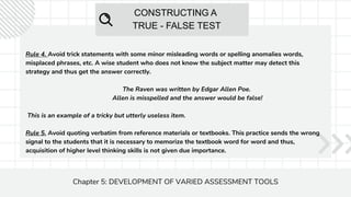 CONSTRUCTING A
TRUE - FALSE TEST
Chapter 5: DEVELOPMENT OF VARIED ASSESSMENT TOOLS
Rule 4. Avoid trick statements with some minor misleading words or spelling anomalies words,
misplaced phrases, etc. A wise student who does not know the subject matter may detect this
strategy and thus get the answer correctly.
The Raven was written by Edgar Allen Poe.
Allen is misspelled and the answer would be false!
This is an example of a tricky but utterly useless item.
Rule 5. Avoid quoting verbatim from reference materials or textbooks. This practice sends the wrong
signal to the students that it is necessary to memorize the textbook word for word and thus,
acquisition of higher level thinking skills is not given due importance.
 